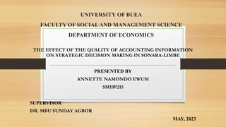 UNIVERSITY OF BUEA
FACULTY OF SOCIALAND MANAGEMENT SCIENCE
DEPARTMENT OF ECONOMICS
THE EFFECT OF THE QUALITY OF ACCOUNTING INFORMATION
ON STRATEGIC DECISION MAKING IN SONARA-LIMBE
PRESENTED BY
ANNETTE NAMONDO EWUSI
SM19P215
SUPERVISOR
DR. MBU SUNDAY AGBOR
MAY, 2023
 