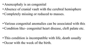 •Anencephaly is an congenital
•Absence of cranial vault with the cerebral hemisphere
•Completely missing or reduced to masses.
•Various congenital anomalies can be associated with this
•Condition like- congenital heart disease, cleft palate etc.
•This condition is incompatible with life, death usually
•Occur with the week of the birth.
 