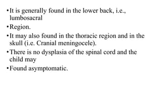 •It is generally found in the lower back, i.e.,
lumbosacral
•Region.
•It may also found in the thoracic region and in the
skull (i.e. Cranial meningocele).
•There is no dysplasia of the spinal cord and the
child may
•Found asymptomatic.
 