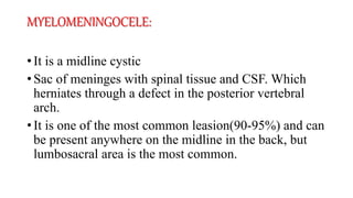 MYELOMENINGOCELE:
• It is a midline cystic
• Sac of meninges with spinal tissue and CSF. Which
herniates through a defect in the posterior vertebral
arch.
• It is one of the most common leasion(90-95%) and can
be present anywhere on the midline in the back, but
lumbosacral area is the most common.
 