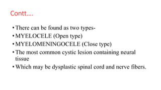 Contt….
• There can be found as two types-
• MYELOCELE (Open type)
• MYELOMENINGOCELE (Close type)
• The most common cystic lesion containing neural
tissue
• Which may be dysplastic spinal cord and nerve fibers.
 