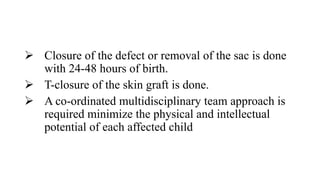  Closure of the defect or removal of the sac is done
with 24-48 hours of birth.
 T-closure of the skin graft is done.
 A co-ordinated multidisciplinary team approach is
required minimize the physical and intellectual
potential of each affected child
 
