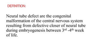 DEFINITION:
Neural tube defect are the congenital
malformation of the central nervous system
resulting from defective closer of neural tube
during embryogenesis between 3rd -4th week
of life.
 