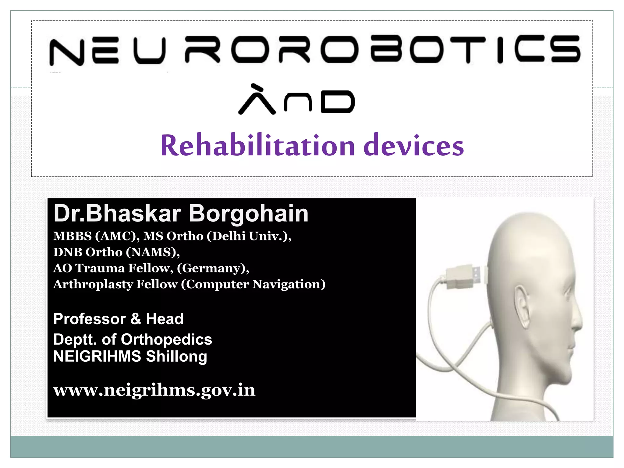Rehabilitation devices
Dr.Bhaskar Borgohain
MBBS (AMC), MS Ortho (Delhi Univ.),
DNB Ortho (NAMS),
AO Trauma Fellow, (Germany),
Arthroplasty Fellow (Computer Navigation)
Professor & Head
Deptt. of Orthopedics
NEIGRIHMS Shillong
www.neigrihms.gov.in
 