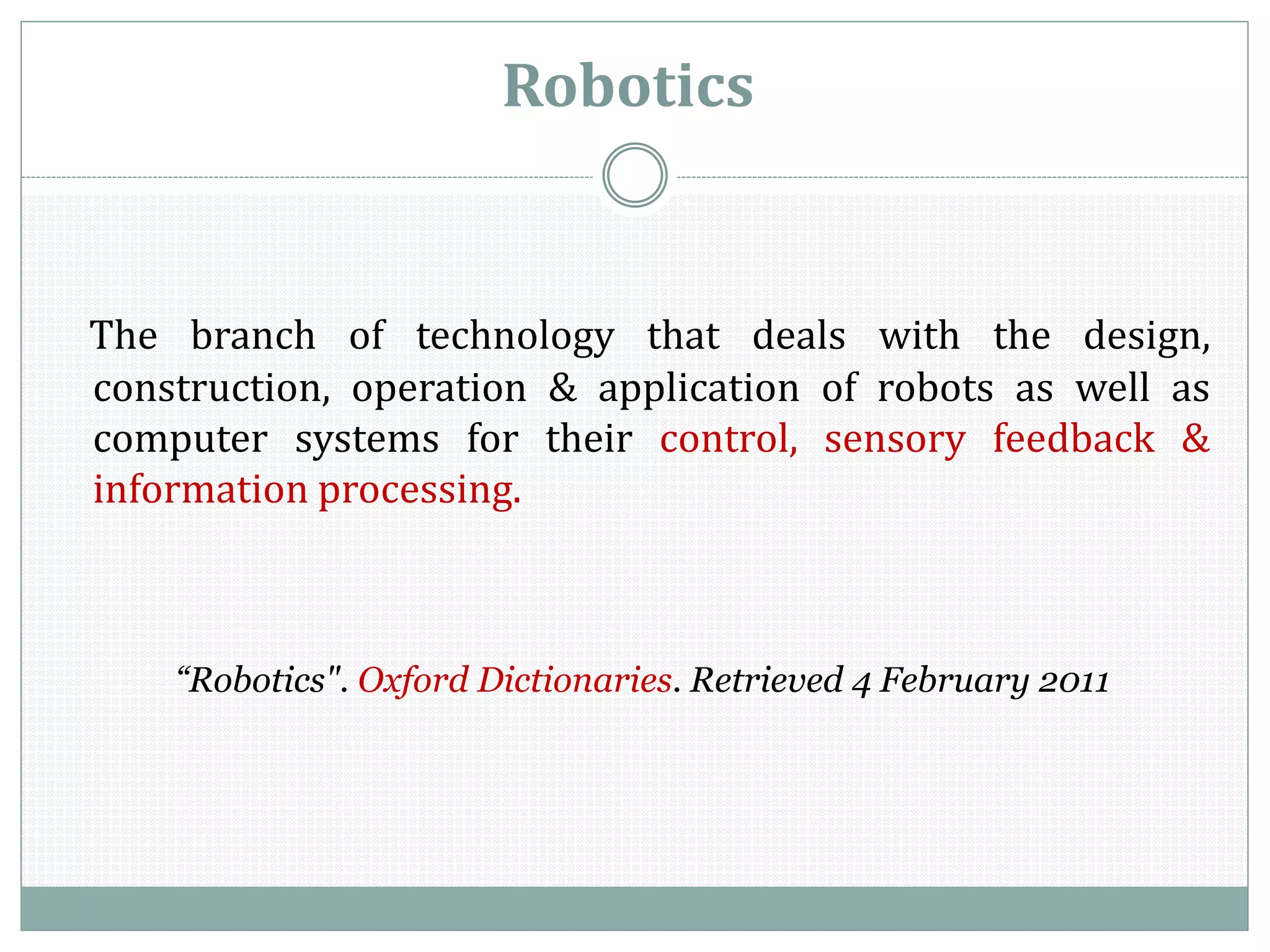Robotics
The branch of technology that deals with the design,
construction, operation & application of robots as well as
computer systems for their control, sensory feedback &
information processing.
“Robotics". Oxford Dictionaries. Retrieved 4 February 2011
 