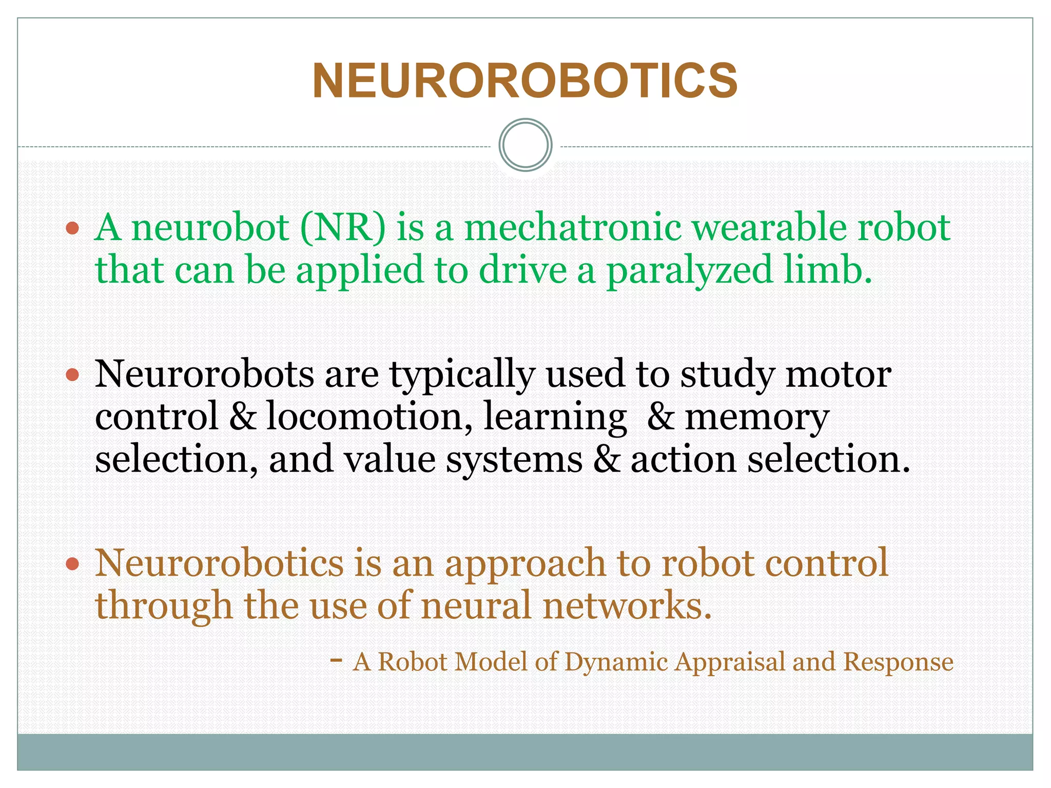 NEUROROBOTICS
 A neurobot (NR) is a mechatronic wearable robot
that can be applied to drive a paralyzed limb.
 Neurorobots are typically used to study motor
control & locomotion, learning & memory
selection, and value systems & action selection.
 Neurorobotics is an approach to robot control
through the use of neural networks.
- A Robot Model of Dynamic Appraisal and Response
 