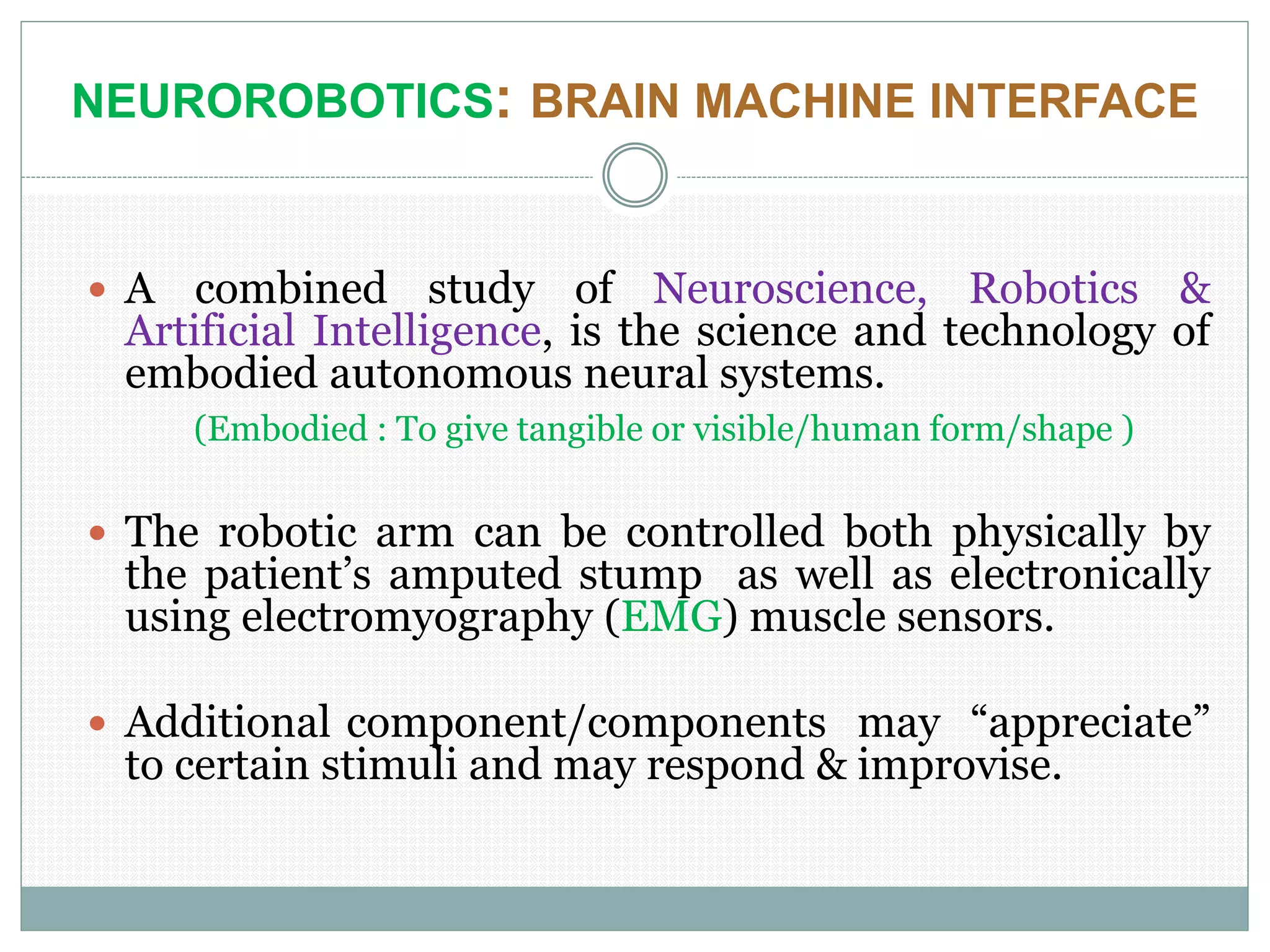 NEUROROBOTICS: BRAIN MACHINE INTERFACE
 A combined study of Neuroscience, Robotics &
Artificial Intelligence, is the science and technology of
embodied autonomous neural systems.
(Embodied : To give tangible or visible/human form/shape )
 The robotic arm can be controlled both physically by
the patient’s amputed stump as well as electronically
using electromyography (EMG) muscle sensors.
 Additional component/components may “appreciate”
to certain stimuli and may respond & improvise.
 