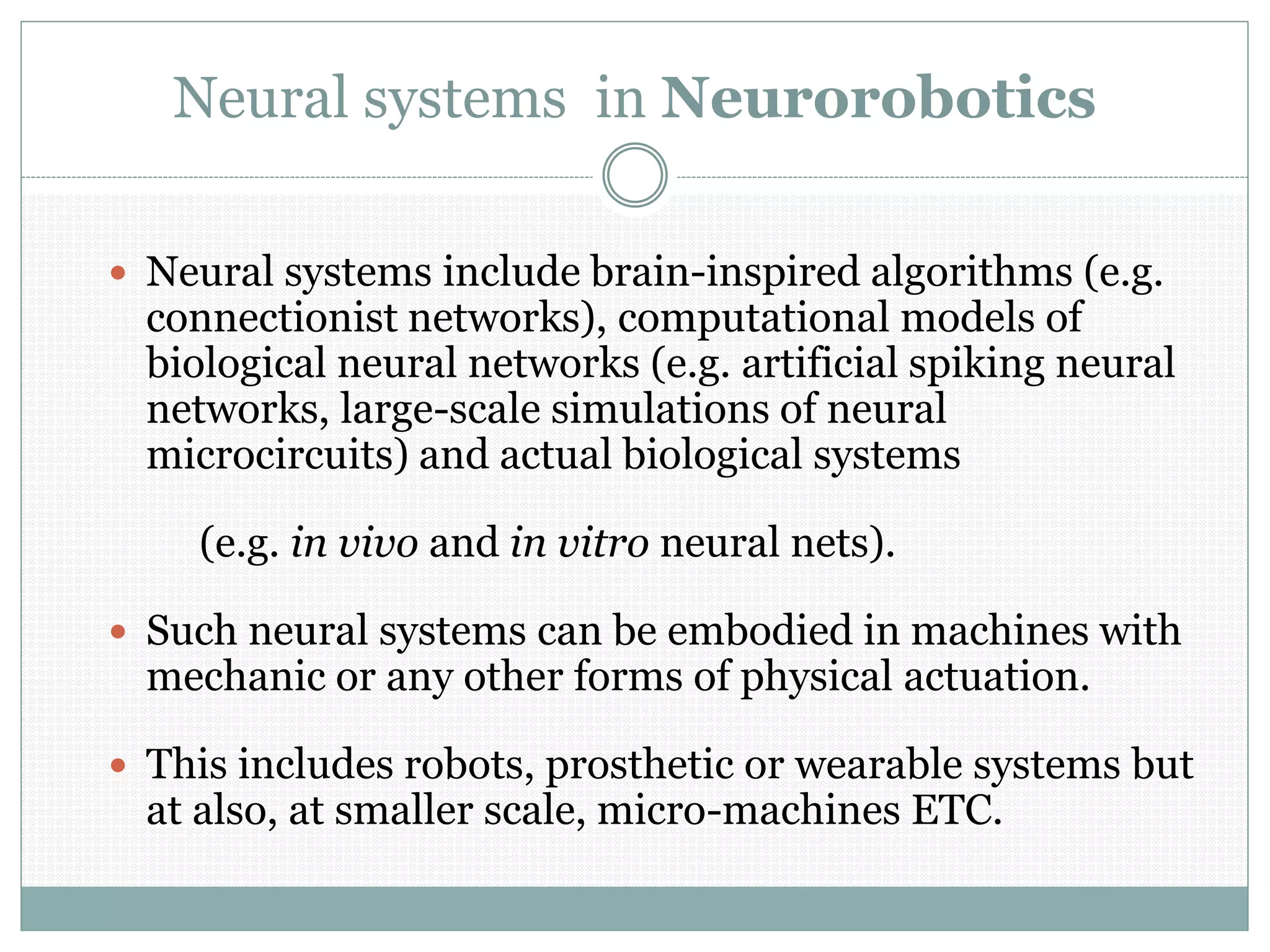 Neural systems in Neurorobotics
 Neural systems include brain-inspired algorithms (e.g.
connectionist networks), computational models of
biological neural networks (e.g. artificial spiking neural
networks, large-scale simulations of neural
microcircuits) and actual biological systems
(e.g. in vivo and in vitro neural nets).
 Such neural systems can be embodied in machines with
mechanic or any other forms of physical actuation.
 This includes robots, prosthetic or wearable systems but
at also, at smaller scale, micro-machines ETC.
 