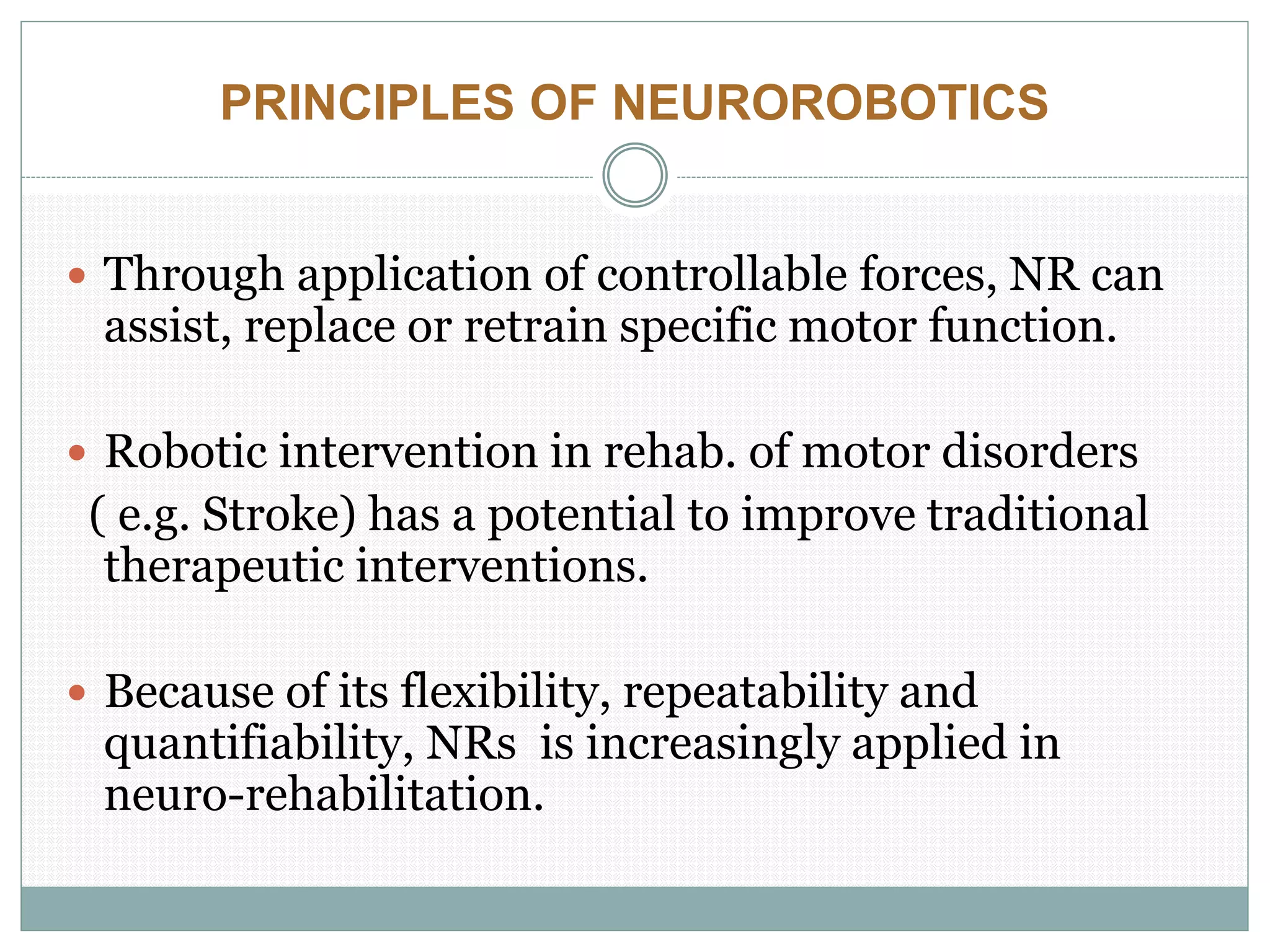 PRINCIPLES OF NEUROROBOTICS
 Through application of controllable forces, NR can
assist, replace or retrain specific motor function.
 Robotic intervention in rehab. of motor disorders
( e.g. Stroke) has a potential to improve traditional
therapeutic interventions.
 Because of its flexibility, repeatability and
quantifiability, NRs is increasingly applied in
neuro-rehabilitation.
 