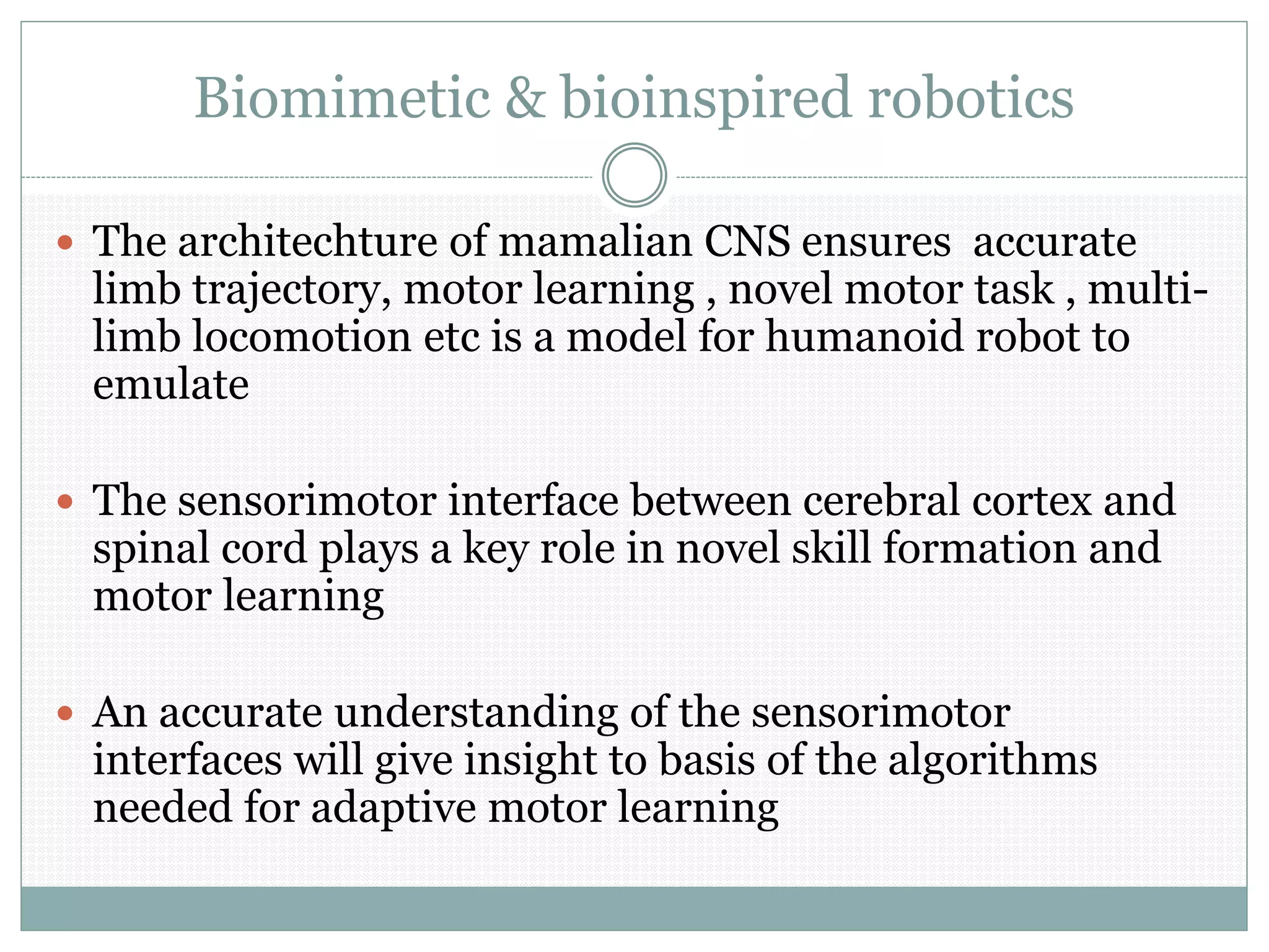 Biomimetic & bioinspired robotics
 The architechture of mamalian CNS ensures accurate
limb trajectory, motor learning , novel motor task , multi-
limb locomotion etc is a model for humanoid robot to
emulate
 The sensorimotor interface between cerebral cortex and
spinal cord plays a key role in novel skill formation and
motor learning
 An accurate understanding of the sensorimotor
interfaces will give insight to basis of the algorithms
needed for adaptive motor learning
 