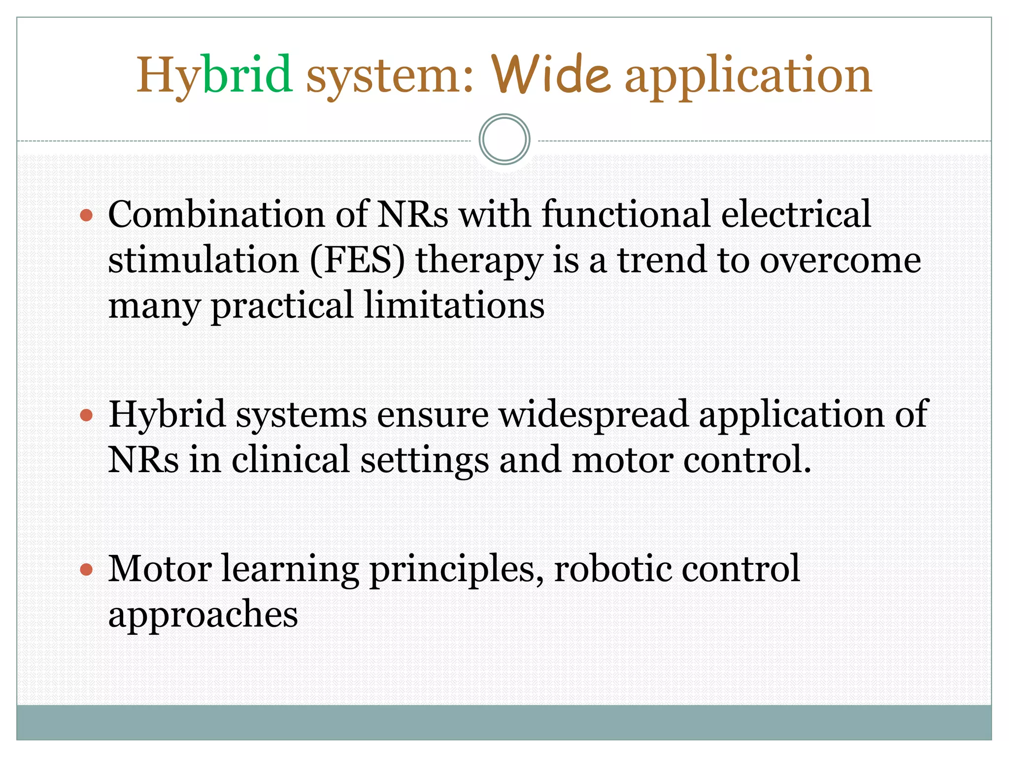 Hybrid system: Wide application
 Combination of NRs with functional electrical
stimulation (FES) therapy is a trend to overcome
many practical limitations
 Hybrid systems ensure widespread application of
NRs in clinical settings and motor control.
 Motor learning principles, robotic control
approaches
 