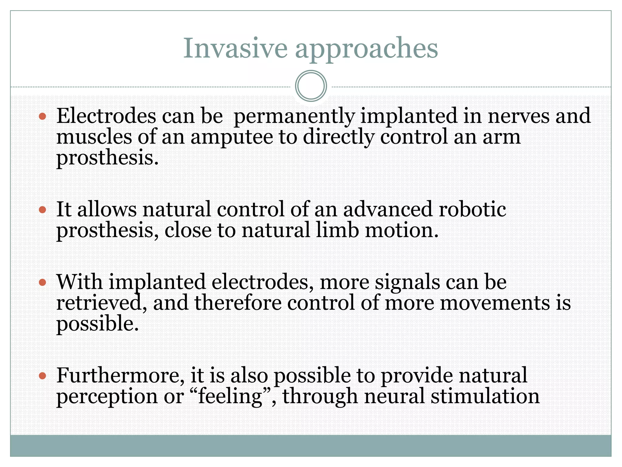 Invasive approaches
 Electrodes can be permanently implanted in nerves and
muscles of an amputee to directly control an arm
prosthesis.
 It allows natural control of an advanced robotic
prosthesis, close to natural limb motion.
 With implanted electrodes, more signals can be
retrieved, and therefore control of more movements is
possible.
 Furthermore, it is also possible to provide natural
perception or “feeling”, through neural stimulation
 
