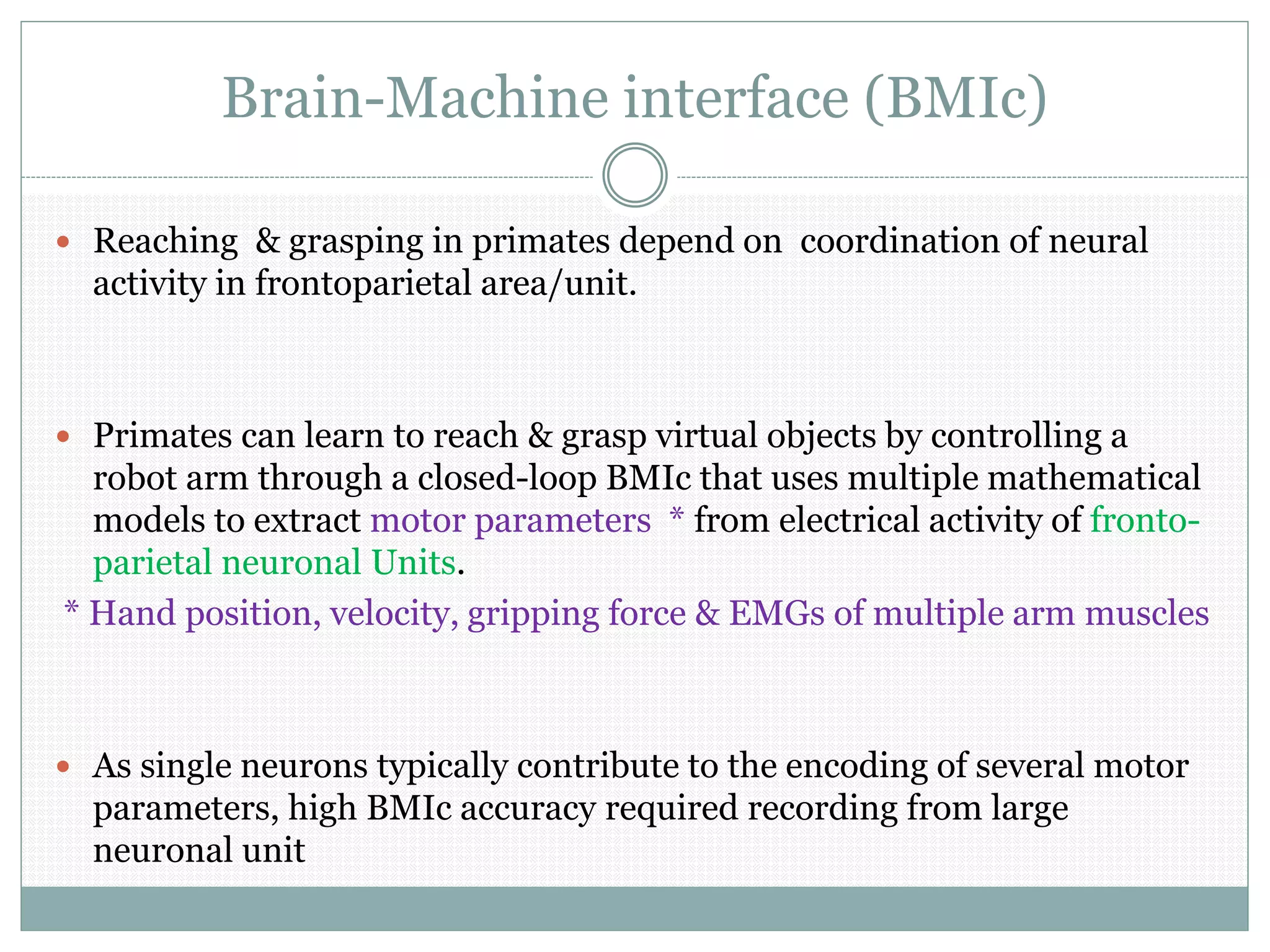 Brain-Machine interface (BMIc)
 Reaching & grasping in primates depend on coordination of neural
activity in frontoparietal area/unit.
 Primates can learn to reach & grasp virtual objects by controlling a
robot arm through a closed-loop BMIc that uses multiple mathematical
models to extract motor parameters * from electrical activity of fronto-
parietal neuronal Units.
* Hand position, velocity, gripping force & EMGs of multiple arm muscles
 As single neurons typically contribute to the encoding of several motor
parameters, high BMIc accuracy required recording from large
neuronal unit
 
