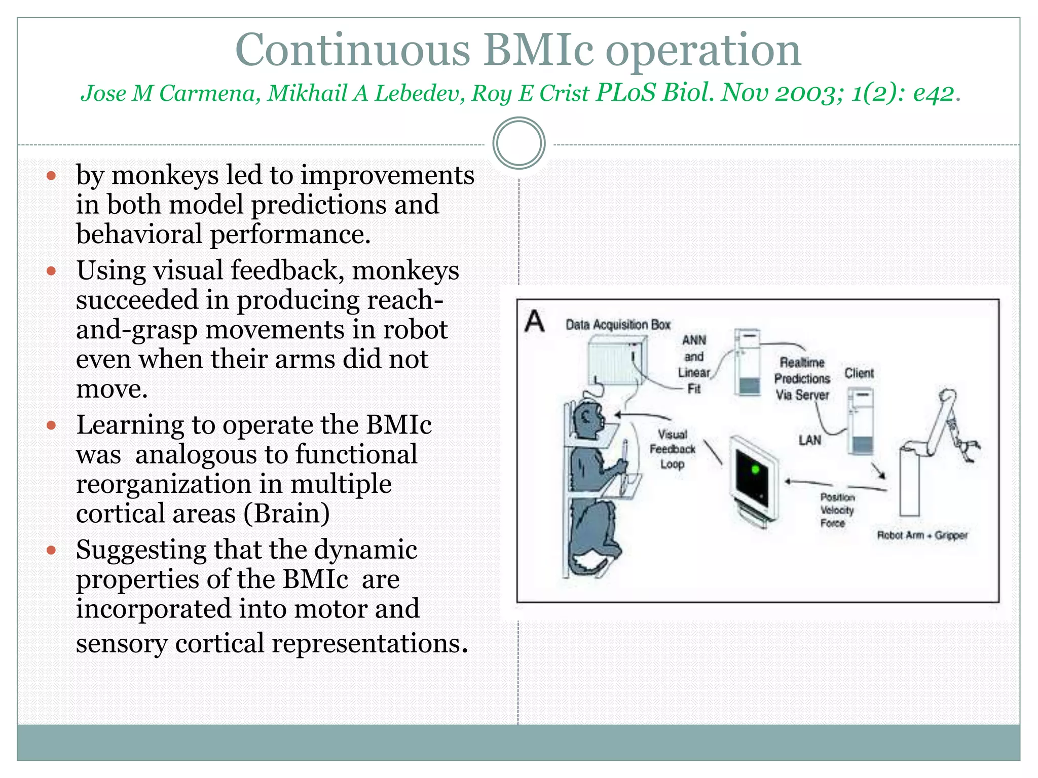 Continuous BMIc operation
Jose M Carmena, Mikhail A Lebedev, Roy E Crist PLoS Biol. Nov 2003; 1(2): e42.
 by monkeys led to improvements
in both model predictions and
behavioral performance.
 Using visual feedback, monkeys
succeeded in producing reach-
and-grasp movements in robot
even when their arms did not
move.
 Learning to operate the BMIc
was analogous to functional
reorganization in multiple
cortical areas (Brain)
 Suggesting that the dynamic
properties of the BMIc are
incorporated into motor and
sensory cortical representations.
 
