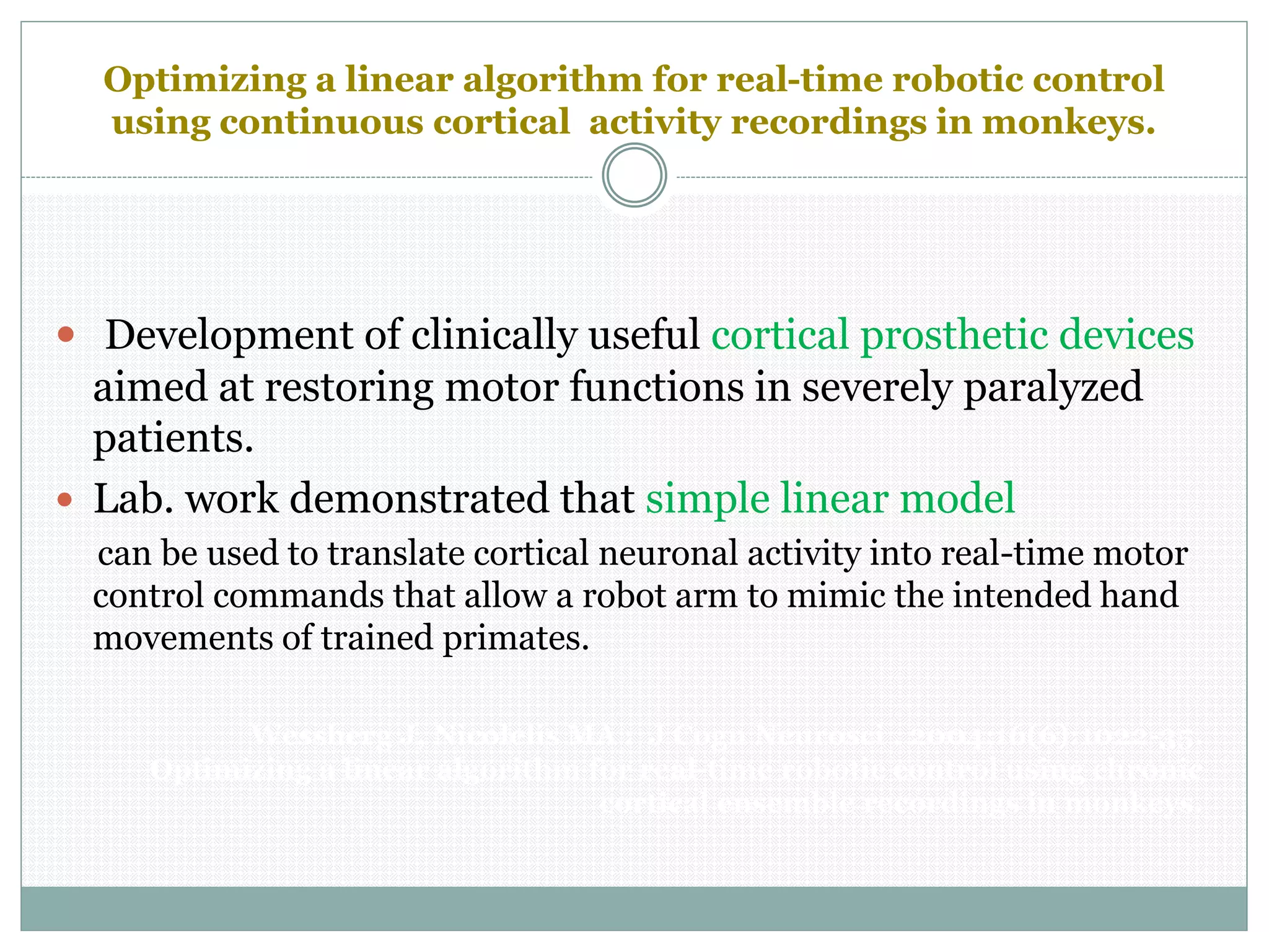 Optimizing a linear algorithm for real-time robotic control
using continuous cortical activity recordings in monkeys.
 Development of clinically useful cortical prosthetic devices
aimed at restoring motor functions in severely paralyzed
patients.
 Lab. work demonstrated that simple linear model
can be used to translate cortical neuronal activity into real-time motor
control commands that allow a robot arm to mimic the intended hand
movements of trained primates.
Wessberg J, Nicolelis MA : J Cogn Neurosci . 2004;16(6):1022-35.
Optimizing a linear algorithm for real-time robotic control using chronic
cortical ensemble recordings in monkeys.
 