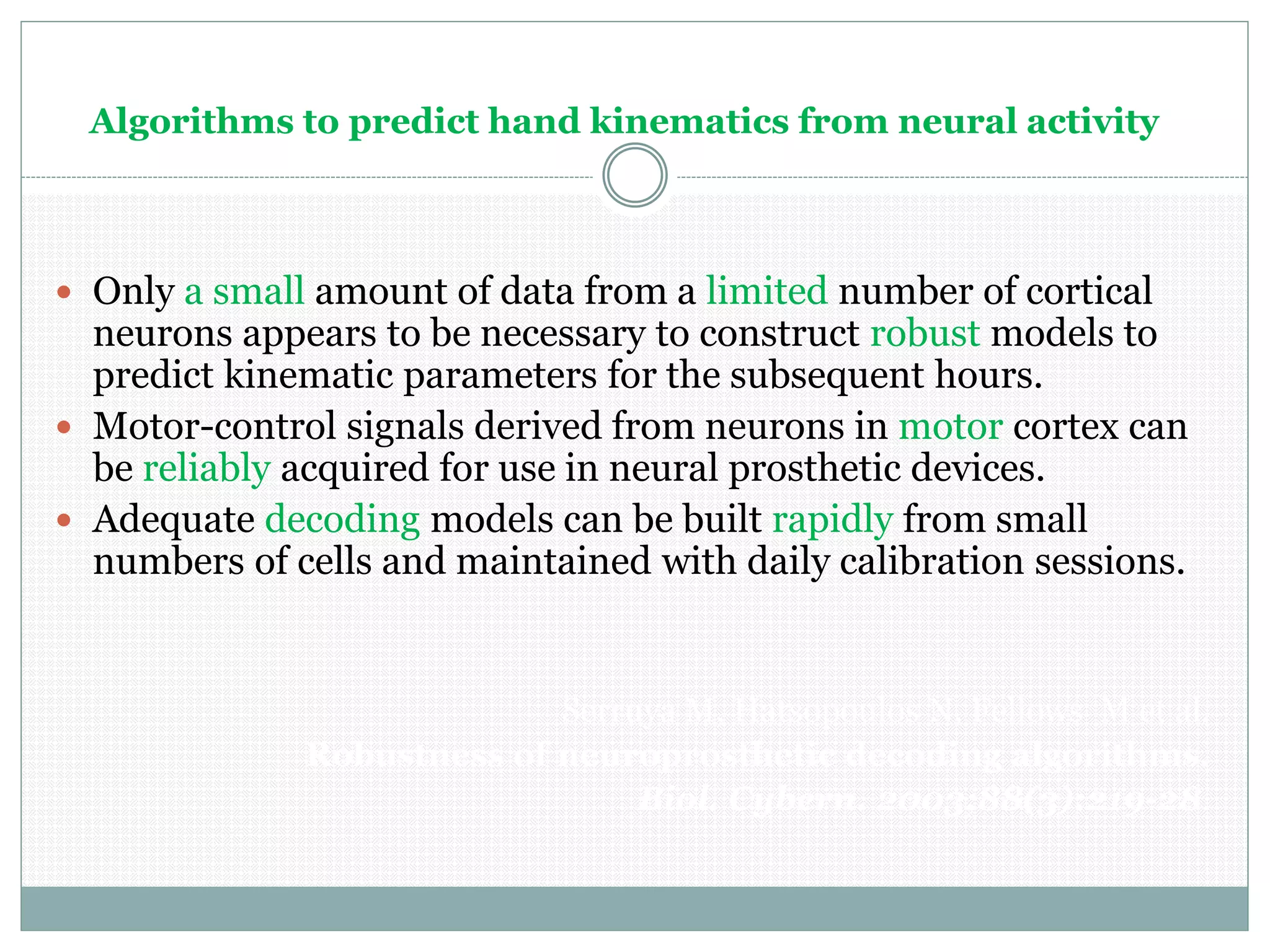 Algorithms to predict hand kinematics from neural activity
 Only a small amount of data from a limited number of cortical
neurons appears to be necessary to construct robust models to
predict kinematic parameters for the subsequent hours.
 Motor-control signals derived from neurons in motor cortex can
be reliably acquired for use in neural prosthetic devices.
 Adequate decoding models can be built rapidly from small
numbers of cells and maintained with daily calibration sessions.
Serruya M, Hatsopoulos N, Fellows M et al.
Robustness of neuroprosthetic decoding algorithms.
Biol. Cybern. 2003;88(3):219-28.
 
