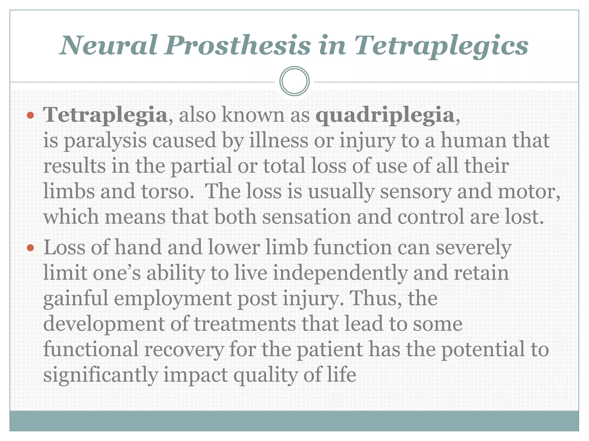 Neural Prosthesis in Tetraplegics
 Tetraplegia, also known as quadriplegia,
is paralysis caused by illness or injury to a human that
results in the partial or total loss of use of all their
limbs and torso. The loss is usually sensory and motor,
which means that both sensation and control are lost.
 Loss of hand and lower limb function can severely
limit one’s ability to live independently and retain
gainful employment post injury. Thus, the
development of treatments that lead to some
functional recovery for the patient has the potential to
significantly impact quality of life
 