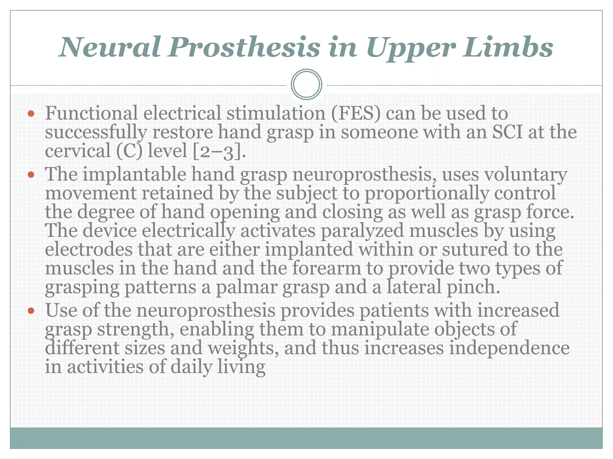 Neural Prosthesis in Upper Limbs
 Functional electrical stimulation (FES) can be used to
successfully restore hand grasp in someone with an SCI at the
cervical (C) level [2–3].
 The implantable hand grasp neuroprosthesis, uses voluntary
movement retained by the subject to proportionally control
the degree of hand opening and closing as well as grasp force.
The device electrically activates paralyzed muscles by using
electrodes that are either implanted within or sutured to the
muscles in the hand and the forearm to provide two types of
grasping patterns a palmar grasp and a lateral pinch.
 Use of the neuroprosthesis provides patients with increased
grasp strength, enabling them to manipulate objects of
different sizes and weights, and thus increases independence
in activities of daily living
 