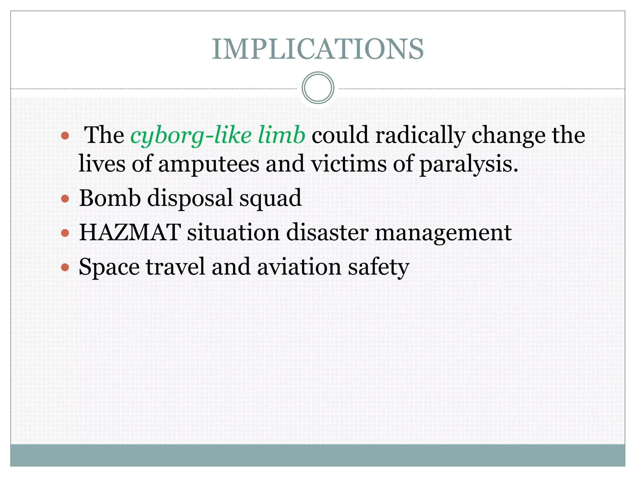 IMPLICATIONS
 The cyborg-like limb could radically change the
lives of amputees and victims of paralysis.
 Bomb disposal squad
 HAZMAT situation disaster management
 Space travel and aviation safety
 