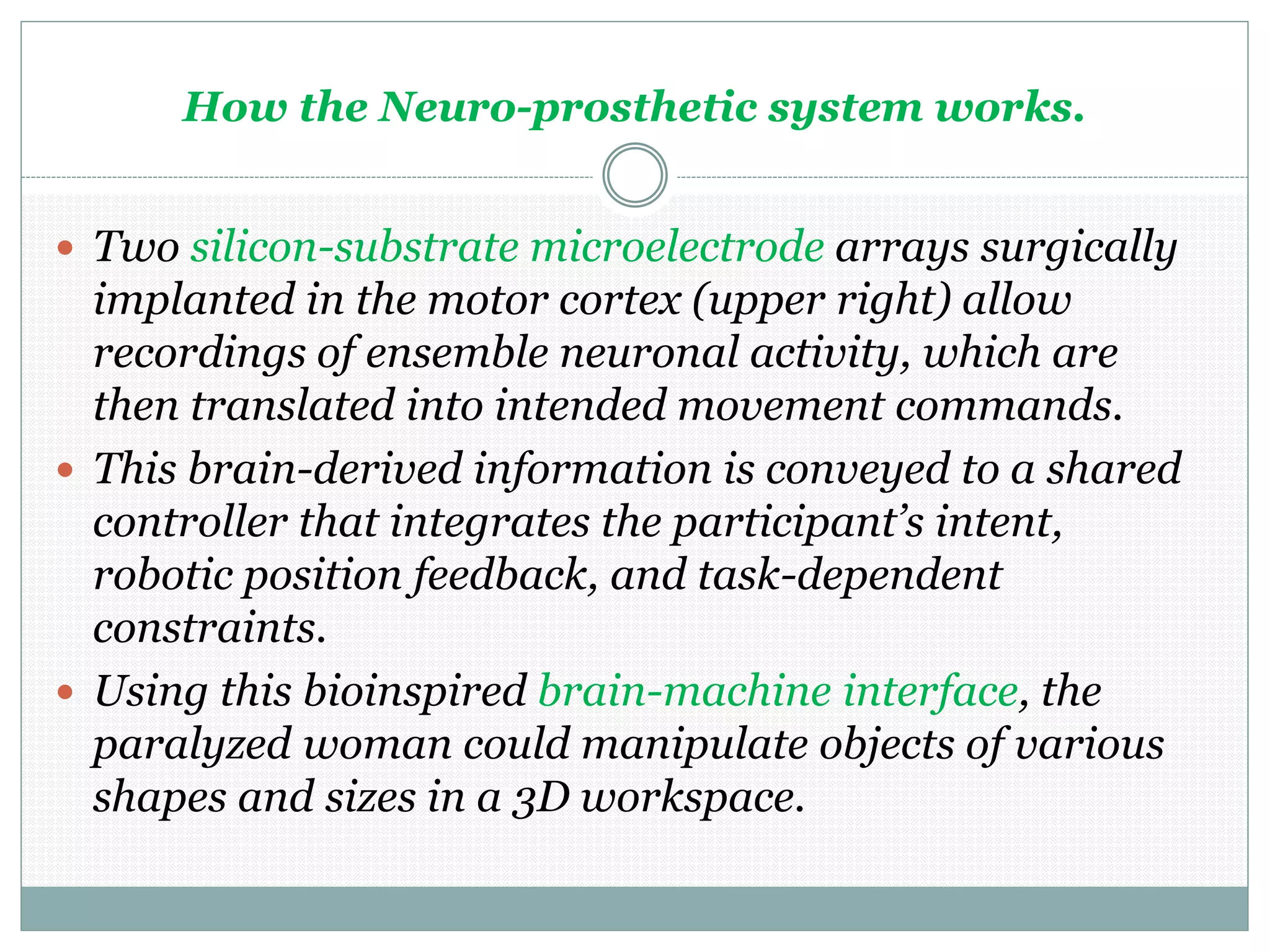 How the Neuro-prosthetic system works.
 Two silicon-substrate microelectrode arrays surgically
implanted in the motor cortex (upper right) allow
recordings of ensemble neuronal activity, which are
then translated into intended movement commands.
 This brain-derived information is conveyed to a shared
controller that integrates the participant’s intent,
robotic position feedback, and task-dependent
constraints.
 Using this bioinspired brain-machine interface, the
paralyzed woman could manipulate objects of various
shapes and sizes in a 3D workspace.
 