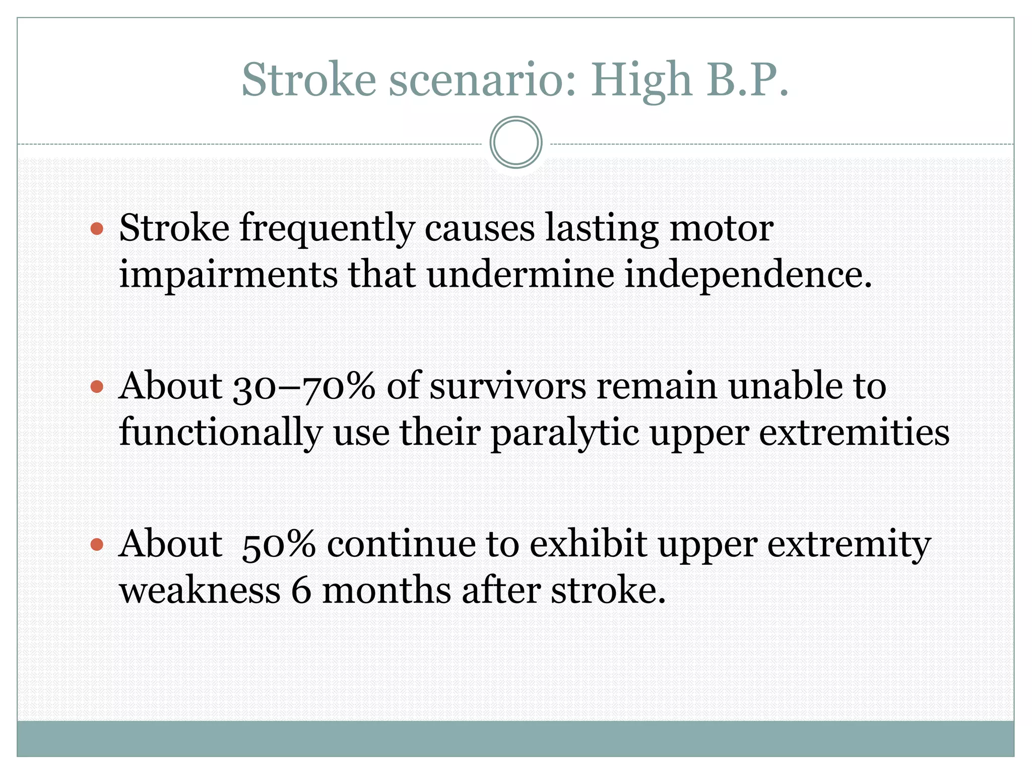 Stroke scenario: High B.P.
 Stroke frequently causes lasting motor
impairments that undermine independence.
 About 30–70% of survivors remain unable to
functionally use their paralytic upper extremities
 About 50% continue to exhibit upper extremity
weakness 6 months after stroke.
 