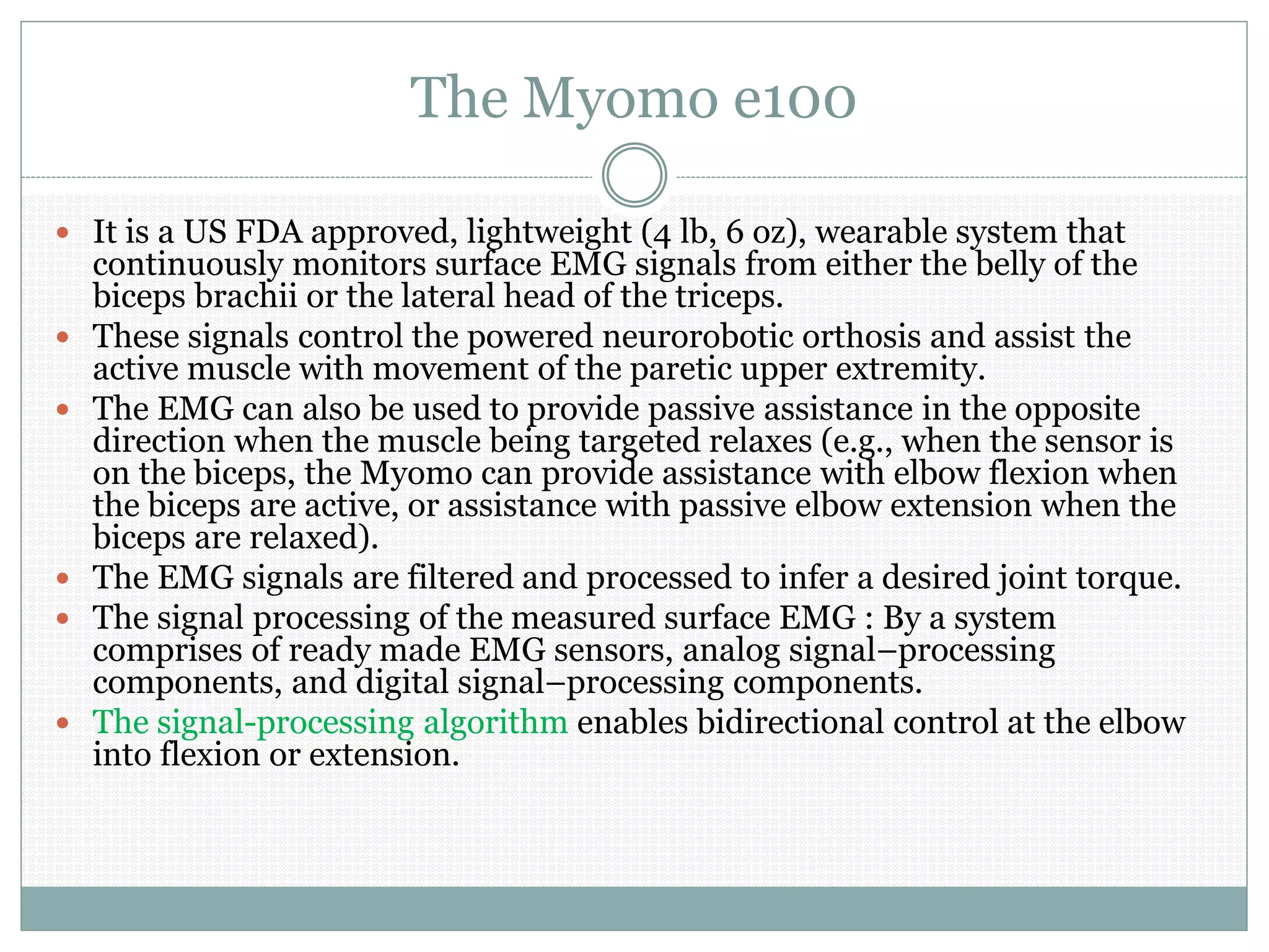 The Myomo e100
 It is a US FDA approved, lightweight (4 lb, 6 oz), wearable system that
continuously monitors surface EMG signals from either the belly of the
biceps brachii or the lateral head of the triceps.
 These signals control the powered neurorobotic orthosis and assist the
active muscle with movement of the paretic upper extremity.
 The EMG can also be used to provide passive assistance in the opposite
direction when the muscle being targeted relaxes (e.g., when the sensor is
on the biceps, the Myomo can provide assistance with elbow flexion when
the biceps are active, or assistance with passive elbow extension when the
biceps are relaxed).
 The EMG signals are filtered and processed to infer a desired joint torque.
 The signal processing of the measured surface EMG : By a system
comprises of ready made EMG sensors, analog signal–processing
components, and digital signal–processing components.
 The signal-processing algorithm enables bidirectional control at the elbow
into flexion or extension.
 