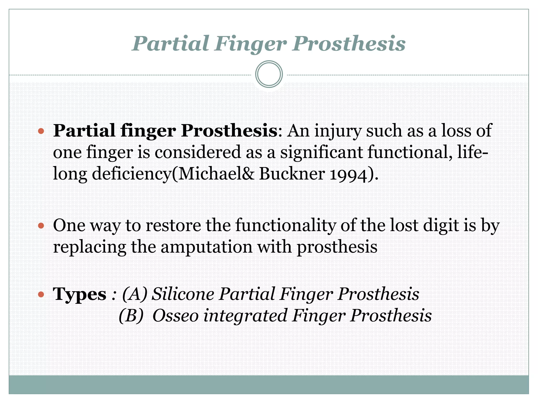Partial Finger Prosthesis
 Partial finger Prosthesis: An injury such as a loss of
one finger is considered as a significant functional, life-
long deficiency(Michael& Buckner 1994).
 One way to restore the functionality of the lost digit is by
replacing the amputation with prosthesis
 Types : (A) Silicone Partial Finger Prosthesis
(B) Osseo integrated Finger Prosthesis
 