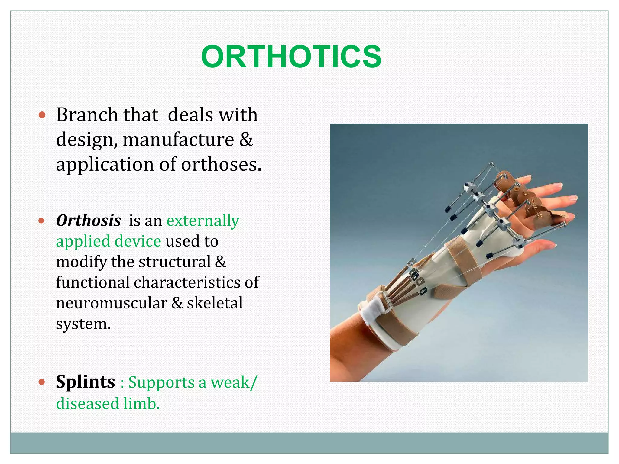 ORTHOTICS
 Branch that deals with
design, manufacture &
application of orthoses.
 Orthosis is an externally
applied device used to
modify the structural &
functional characteristics of
neuromuscular & skeletal
system.
 Splints : Supports a weak/
diseased limb.
 