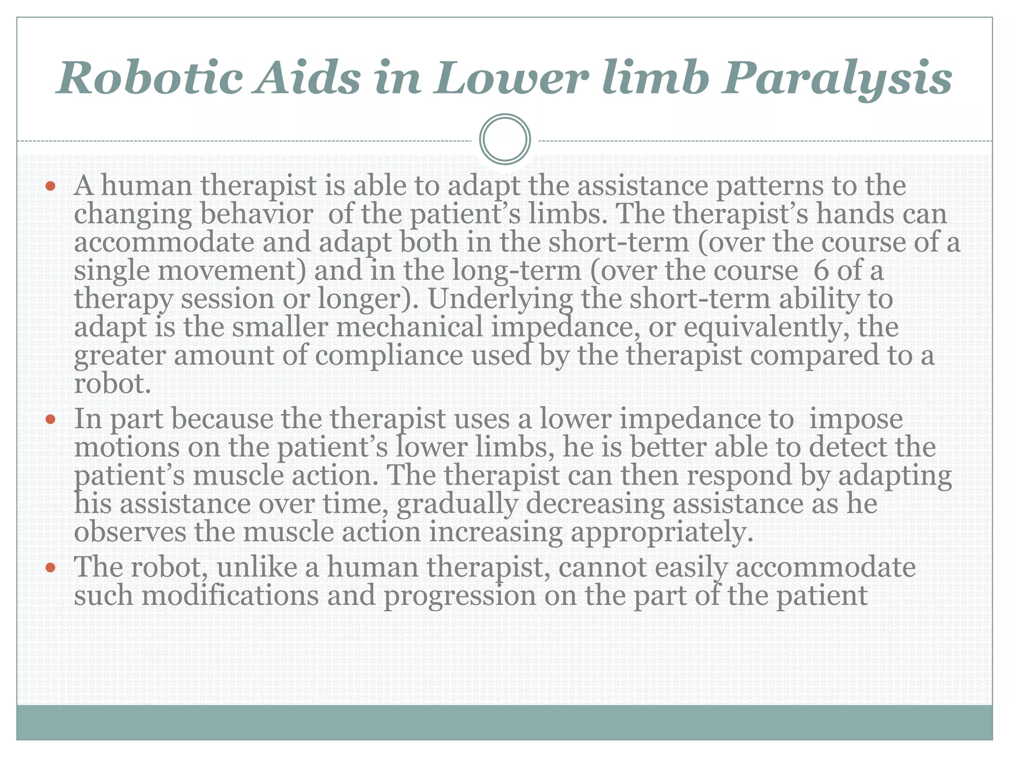 Robotic Aids in Lower limb Paralysis
 A human therapist is able to adapt the assistance patterns to the
changing behavior of the patient’s limbs. The therapist’s hands can
accommodate and adapt both in the short-term (over the course of a
single movement) and in the long-term (over the course 6 of a
therapy session or longer). Underlying the short-term ability to
adapt is the smaller mechanical impedance, or equivalently, the
greater amount of compliance used by the therapist compared to a
robot.
 In part because the therapist uses a lower impedance to impose
motions on the patient’s lower limbs, he is better able to detect the
patient’s muscle action. The therapist can then respond by adapting
his assistance over time, gradually decreasing assistance as he
observes the muscle action increasing appropriately.
 The robot, unlike a human therapist, cannot easily accommodate
such modifications and progression on the part of the patient
 