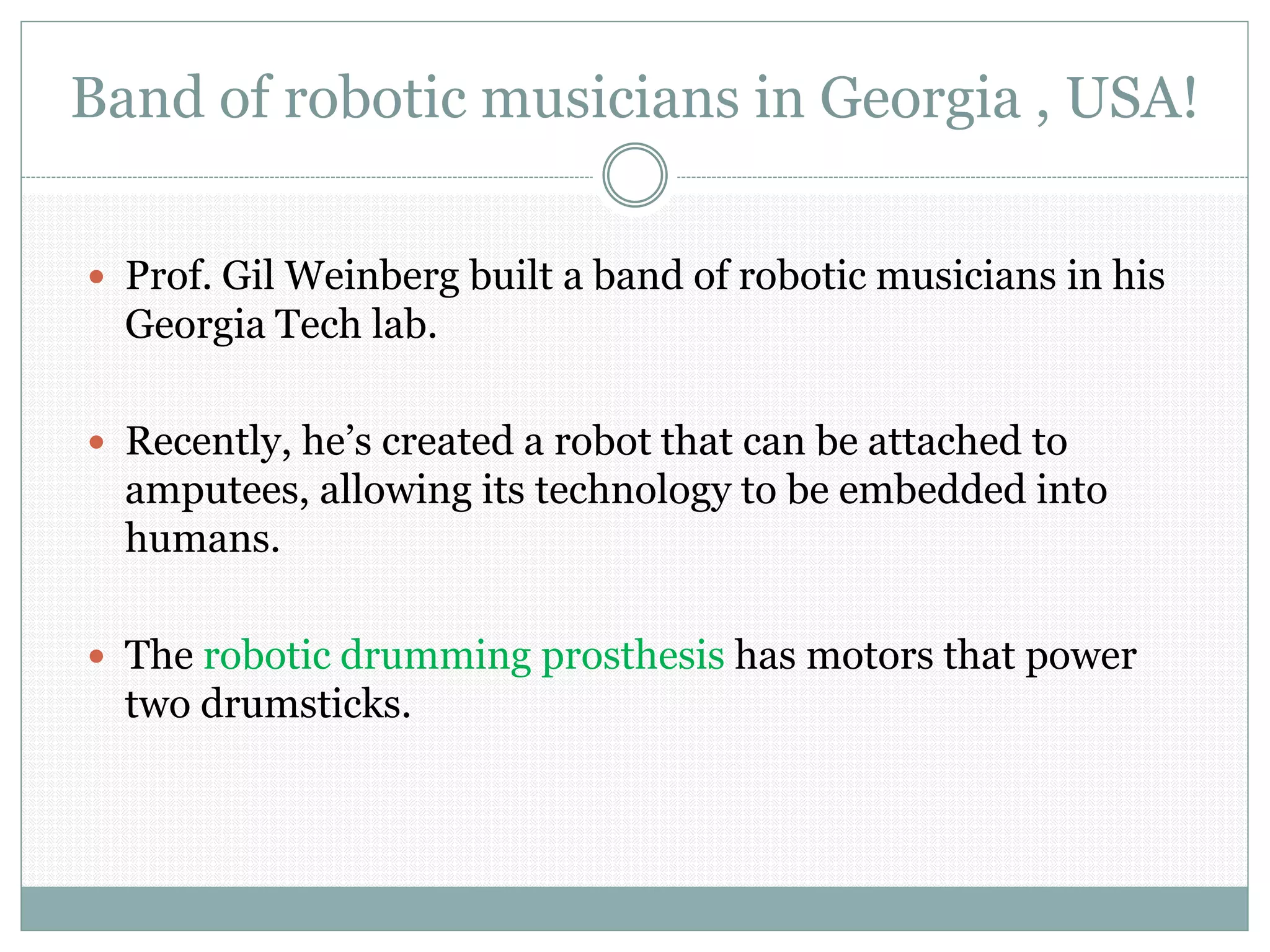 Band of robotic musicians in Georgia , USA!
 Prof. Gil Weinberg built a band of robotic musicians in his
Georgia Tech lab.
 Recently, he’s created a robot that can be attached to
amputees, allowing its technology to be embedded into
humans.
 The robotic drumming prosthesis has motors that power
two drumsticks.
 