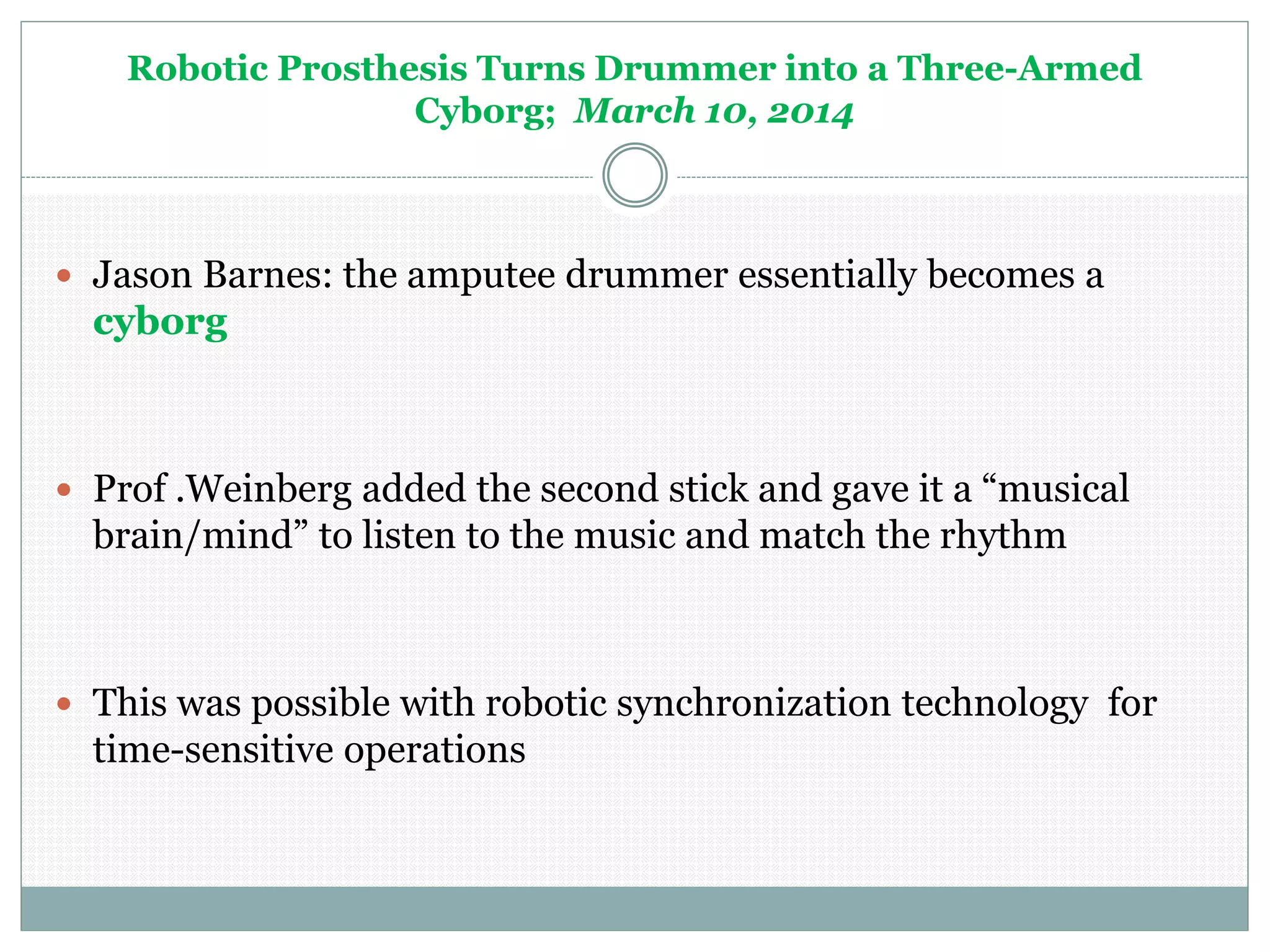 Robotic Prosthesis Turns Drummer into a Three-Armed
Cyborg; March 10, 2014
 Jason Barnes: the amputee drummer essentially becomes a
cyborg
 Prof .Weinberg added the second stick and gave it a “musical
brain/mind” to listen to the music and match the rhythm
 This was possible with robotic synchronization technology for
time-sensitive operations
 