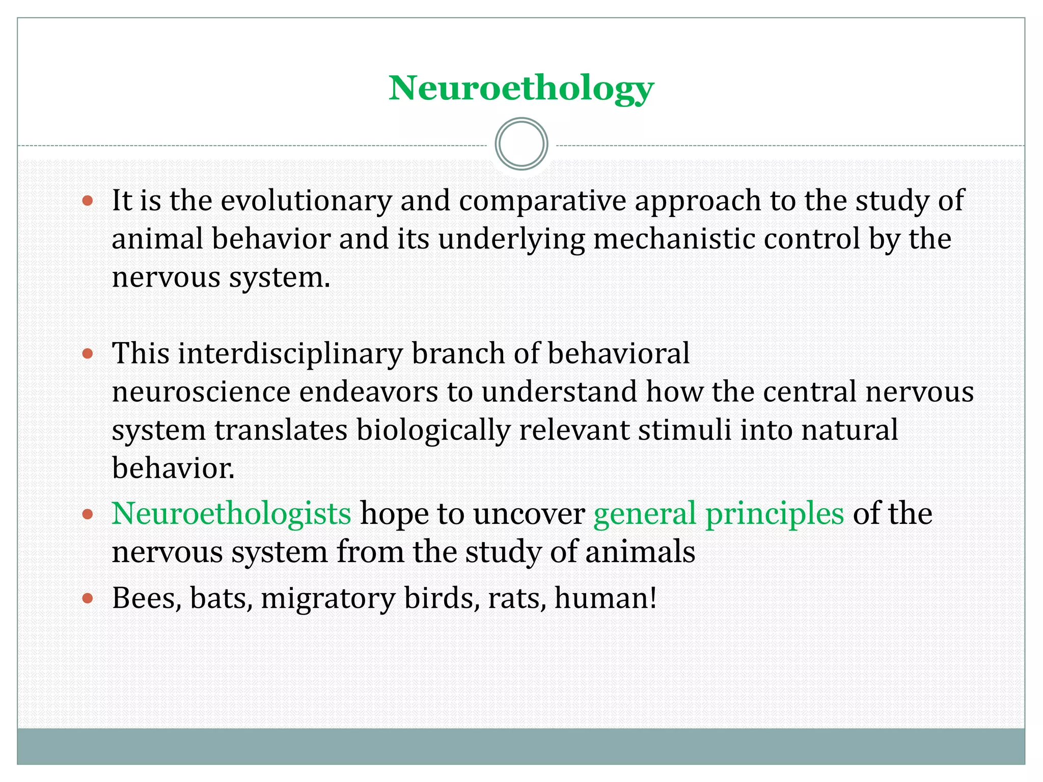 Neuroethology
 It is the evolutionary and comparative approach to the study of
animal behavior and its underlying mechanistic control by the
nervous system.
 This interdisciplinary branch of behavioral
neuroscience endeavors to understand how the central nervous
system translates biologically relevant stimuli into natural
behavior.
 Neuroethologists hope to uncover general principles of the
nervous system from the study of animals
 Bees, bats, migratory birds, rats, human!
 