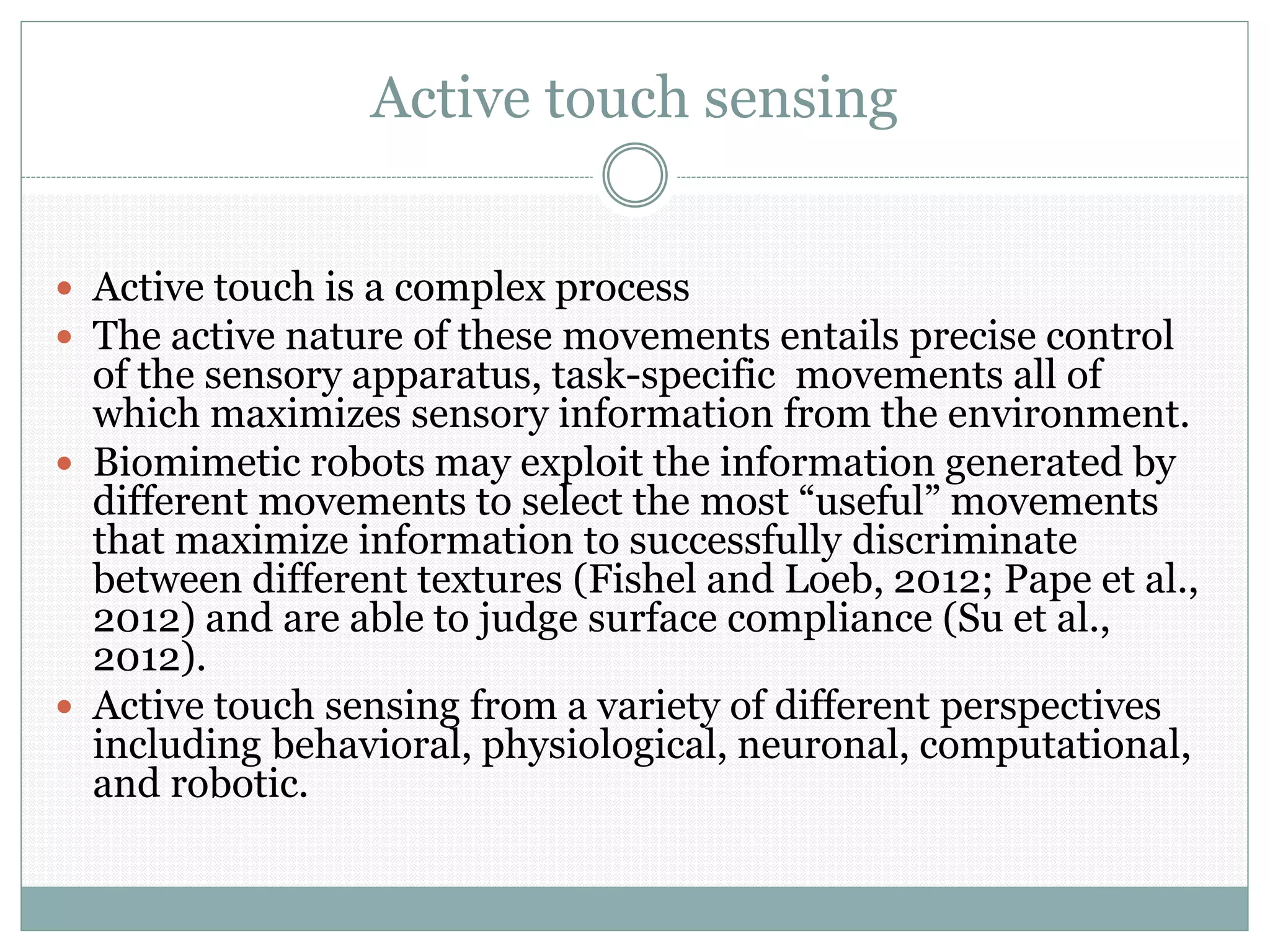 Active touch sensing
 Active touch is a complex process
 The active nature of these movements entails precise control
of the sensory apparatus, task-specific movements all of
which maximizes sensory information from the environment.
 Biomimetic robots may exploit the information generated by
different movements to select the most “useful” movements
that maximize information to successfully discriminate
between different textures (Fishel and Loeb, 2012; Pape et al.,
2012) and are able to judge surface compliance (Su et al.,
2012).
 Active touch sensing from a variety of different perspectives
including behavioral, physiological, neuronal, computational,
and robotic.
 