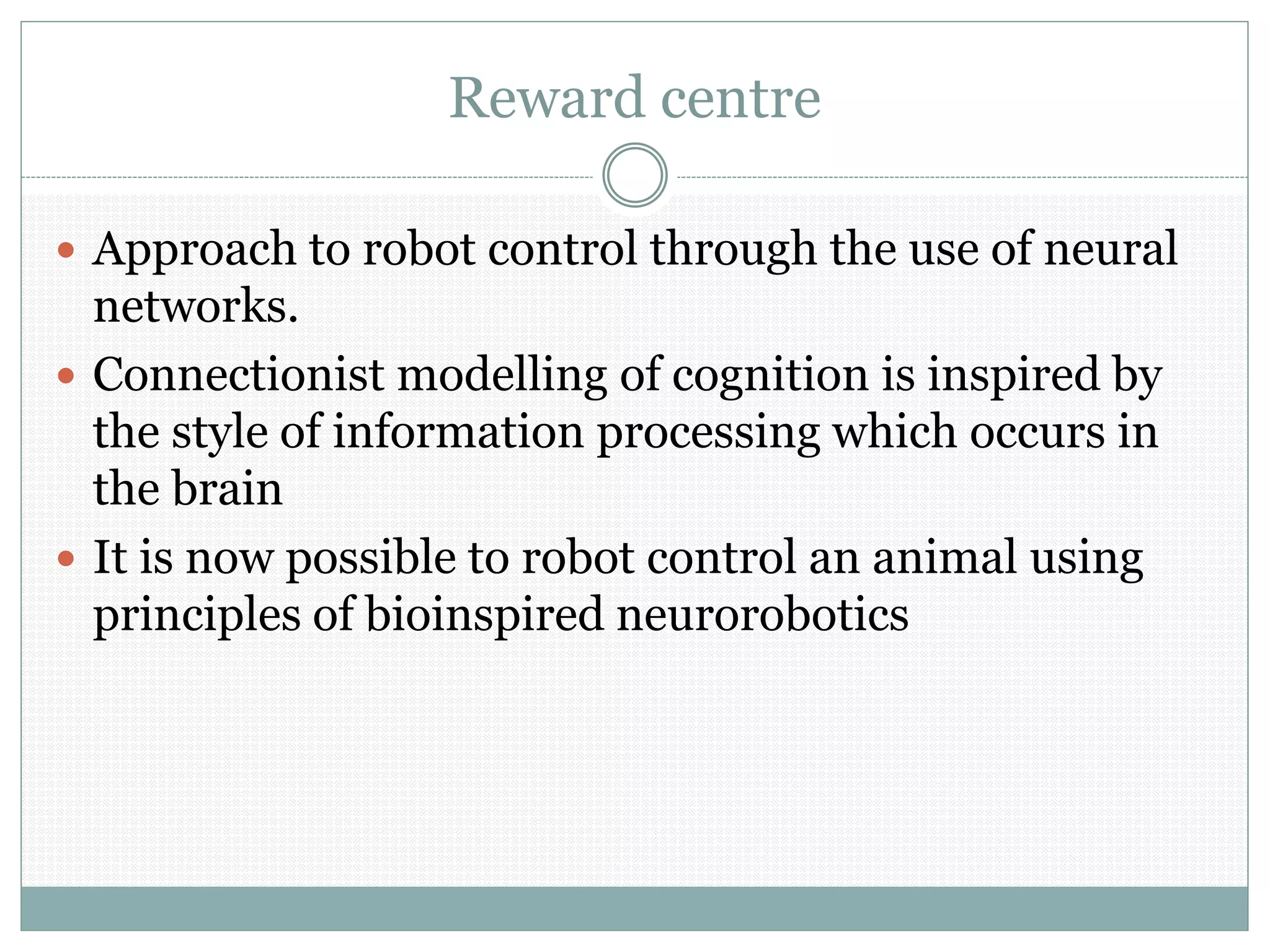 Reward centre
 Approach to robot control through the use of neural
networks.
 Connectionist modelling of cognition is inspired by
the style of information processing which occurs in
the brain
 It is now possible to robot control an animal using
principles of bioinspired neurorobotics
 