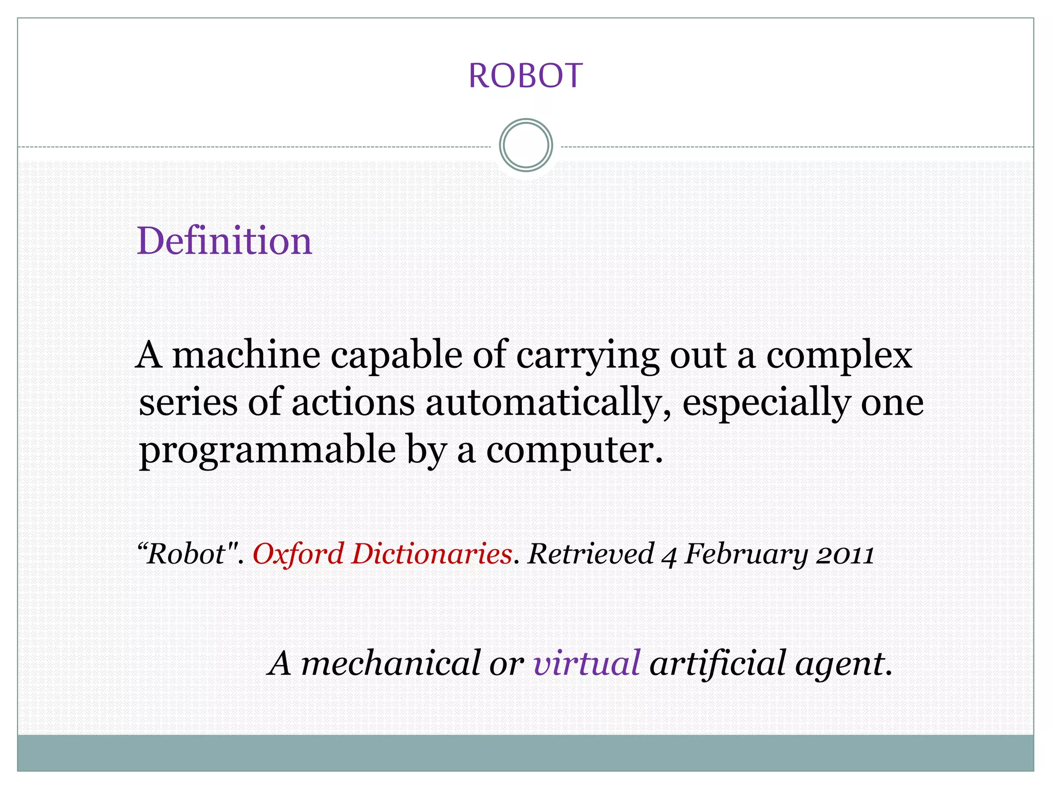 ROBOT
Definition
A machine capable of carrying out a complex
series of actions automatically, especially one
programmable by a computer.
“Robot". Oxford Dictionaries. Retrieved 4 February 2011
A mechanical or virtual artificial agent.
 