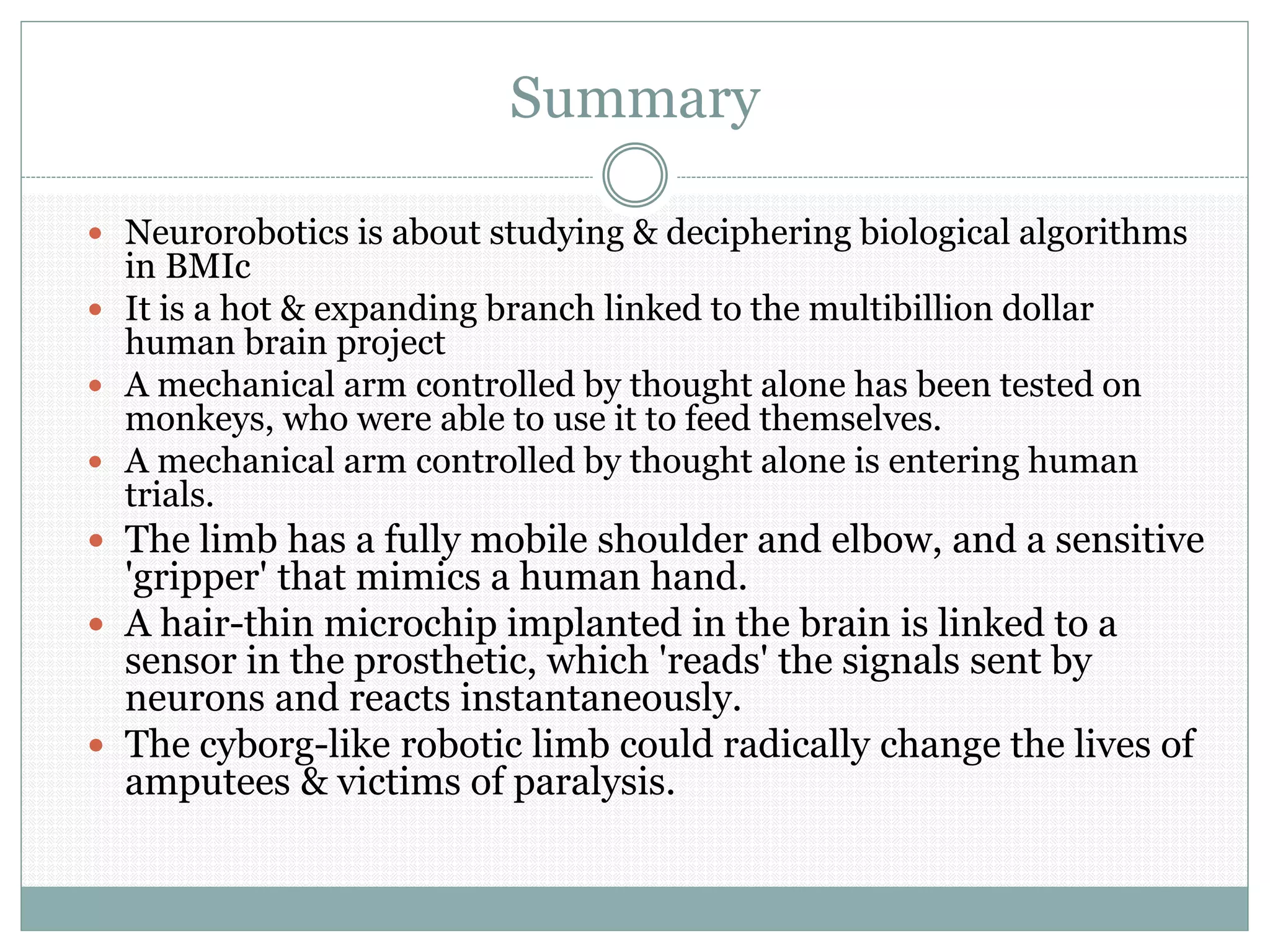 Summary
 Neurorobotics is about studying & deciphering biological algorithms
in BMIc
 It is a hot & expanding branch linked to the multibillion dollar
human brain project
 A mechanical arm controlled by thought alone has been tested on
monkeys, who were able to use it to feed themselves.
 A mechanical arm controlled by thought alone is entering human
trials.
 The limb has a fully mobile shoulder and elbow, and a sensitive
'gripper' that mimics a human hand.
 A hair-thin microchip implanted in the brain is linked to a
sensor in the prosthetic, which 'reads' the signals sent by
neurons and reacts instantaneously.
 The cyborg-like robotic limb could radically change the lives of
amputees & victims of paralysis.
 
