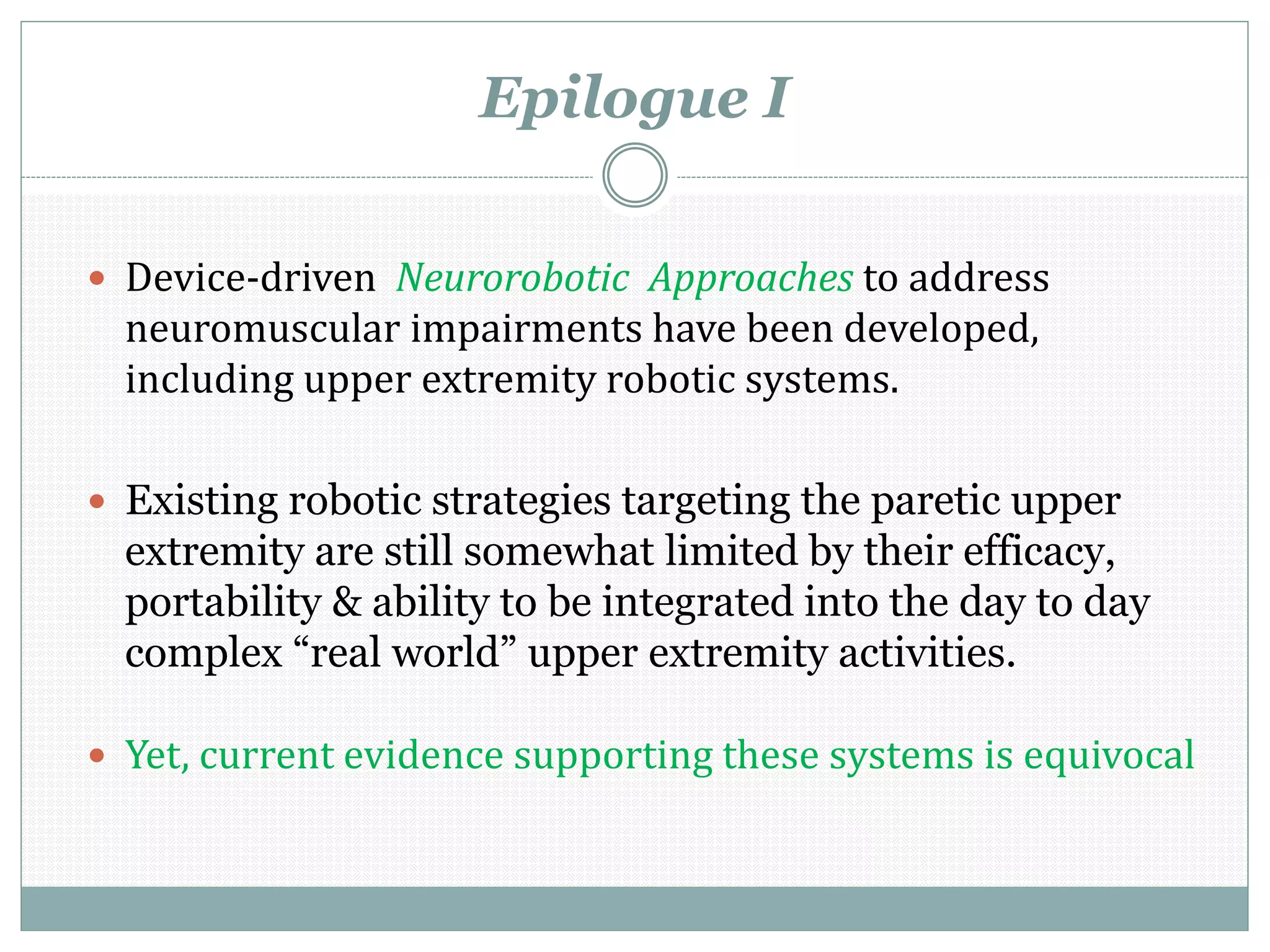 Epilogue I
 Device-driven Neurorobotic Approaches to address
neuromuscular impairments have been developed,
including upper extremity robotic systems.
 Existing robotic strategies targeting the paretic upper
extremity are still somewhat limited by their efficacy,
portability & ability to be integrated into the day to day
complex “real world” upper extremity activities.
 Yet, current evidence supporting these systems is equivocal
 