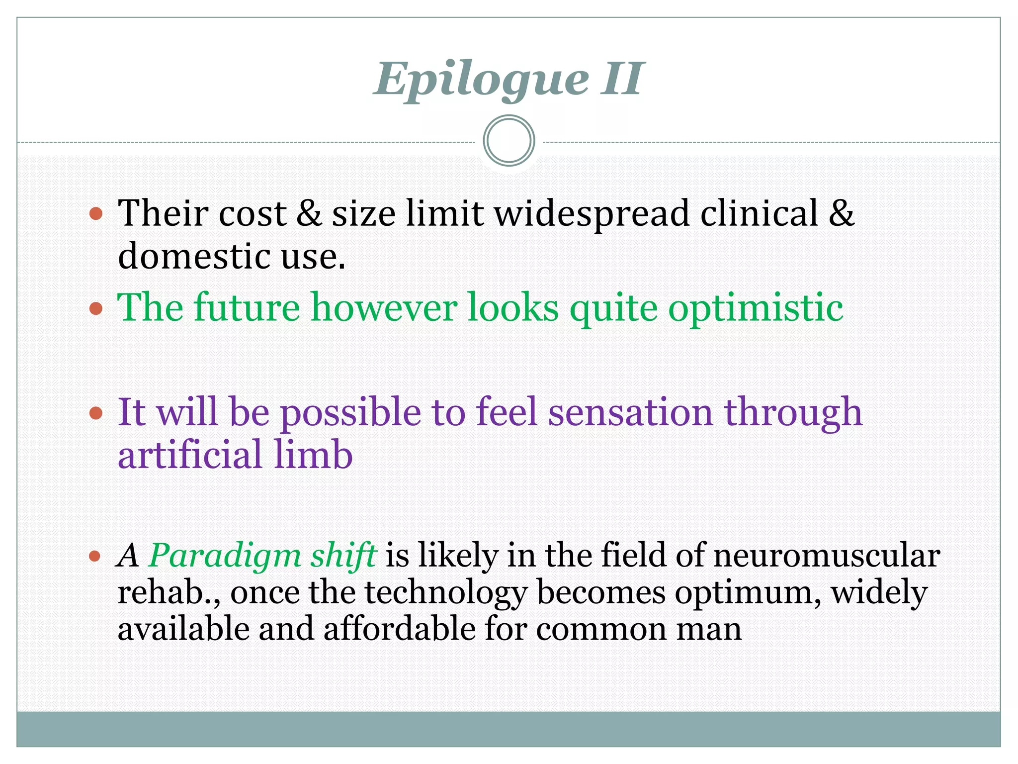 Epilogue II
 Their cost & size limit widespread clinical &
domestic use.
 The future however looks quite optimistic
 It will be possible to feel sensation through
artificial limb
 A Paradigm shift is likely in the field of neuromuscular
rehab., once the technology becomes optimum, widely
available and affordable for common man
 