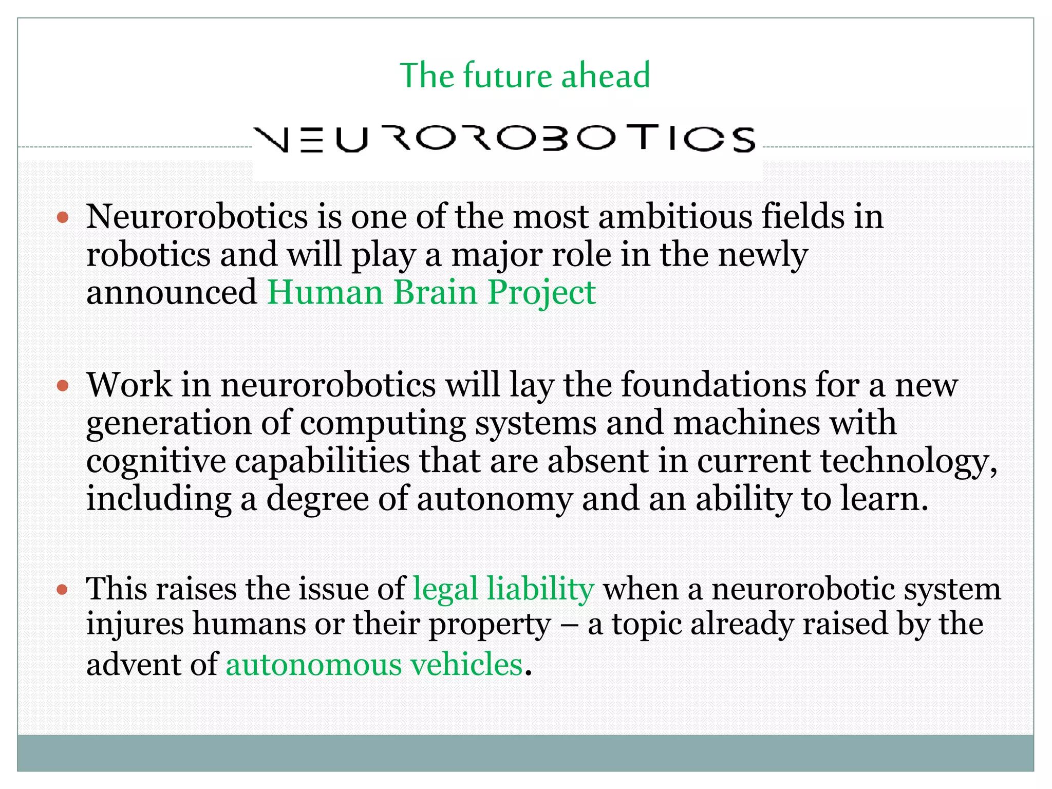 The future ahead
 Neurorobotics is one of the most ambitious fields in
robotics and will play a major role in the newly
announced Human Brain Project
 Work in neurorobotics will lay the foundations for a new
generation of computing systems and machines with
cognitive capabilities that are absent in current technology,
including a degree of autonomy and an ability to learn.
 This raises the issue of legal liability when a neurorobotic system
injures humans or their property – a topic already raised by the
advent of autonomous vehicles.
 