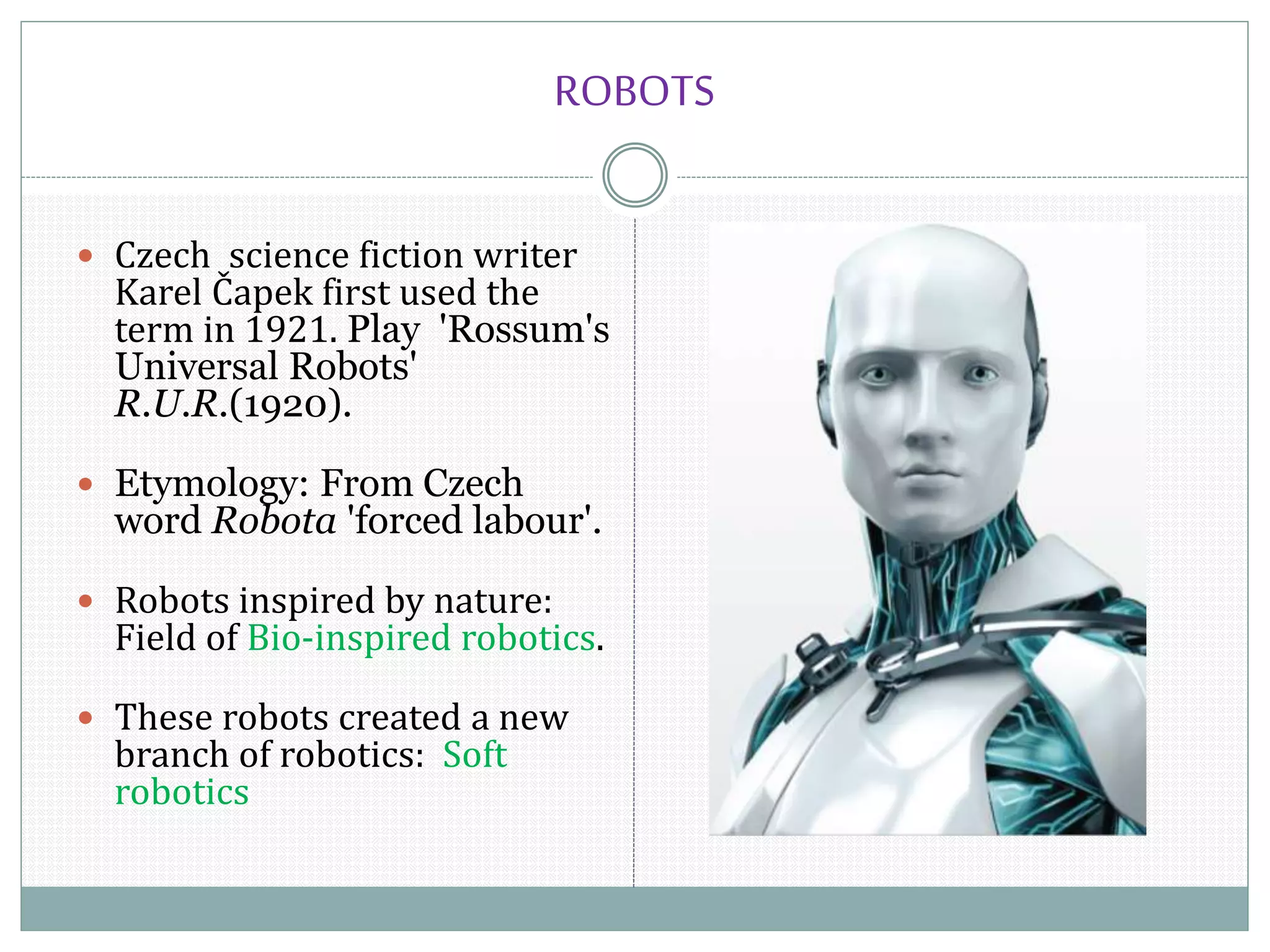 ROBOTS
 Czech science fiction writer
Karel Čapek first used the
term in 1921. Play 'Rossum's
Universal Robots'
R.U.R.(1920).
 Etymology: From Czech
word Robota 'forced labour'.
 Robots inspired by nature:
Field of Bio-inspired robotics.
 These robots created a new
branch of robotics: Soft
robotics
 