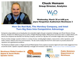 Chuck Hemann 	

                                                                     Group Director, Analytics	

                                                       	

                                                       	

                                                       	

                                                       	

                                                       	

                                         Wednesday, March 20 at 6:00 p.m.	

                                     Joyce Hergenhan Auditorium Newhouse 3	

                                                       	

                                                       	

                   How Do Red Bull, The Hershey Company, and Intel 	

                           Turn Big Data Into Competitive Advantage	

                                                                          	

Companies using analytics are turning big data into actionable insights that gain competitive advantage. Join Chuck Hemann, Group
Director, Analytics for W2O Group and co-author of Digital Marketing Analytics: Making Sense of Consumer Data in a Digital World, as he
shares how companies like Red Bull, the Hershey Company, and Intel turn big data into actionable insights about their audiences.	

Chuck provides strategic counsel to clients in a variety of areas, including digital analytics, measurement, online reputation, social
media, investor relations and crisis communications.  He also works closely with the ﬁrm's client teams to provide solutions for
reputation and organizational excellence.	

The Newhouse Global Leaders in Digital and Social Media Speaker Series explores innovative digital and social media engagement from
around the world. Speakers represent leadership in thought and innovation in their ﬁelds. Follow the talk on Twitter via #NewhouseGLDSM. 	


                             	

Newhouse Global Leaders in 	

                                                                               Public Relations
Digital & Social Media 	

                                                                                   Department at
Speaker Series	

                                                                                            Newhouse	

 