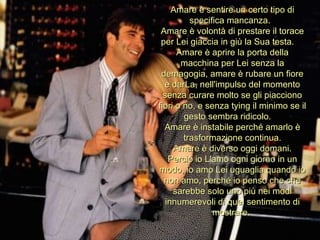Amare è sentire un certo tipo di specifica mancanza.  Amare è volontà di prestare il torace per Lei giaccia in giù la Sua testa.  Amare è aprire la porta della macchina per Lei senza la demagogia, amare è rubare un fiore e darLa, nell'impulso del momento senza curare molto se gli piacciono fiori o no, e senza tying il minimo se il gesto sembra ridicolo.  Amare è instabile perché amarlo è trasformazione continua. Amare è diverso oggi domani. Perciò io L'amo ogni giorno in un modo, io amo Lei uguaglia quando io non amo, perché io penso che che sarebbe solo uno più nei modi innumerevoli di quel sentimento di mostrare.  
