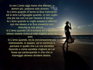 Io non L'amo oggi meno che domani, o domini più, padrone solo diverso.  Io L'amo quando io sento la Sua mancanza ed io amo Lei uguaglia quando, io non voglio che più sia con Lei per l'essere di tempo.  Io L'amo quando io voglio essere in silenzio con me stesso e la Sua presenza non disturba la mia pazzia.  Io L'amo quando Lei è lontano ed io sento lo stesso essere vicino ai miei migliori amici da solo.  Io L'amo quando, tra la conversazione più interessante, io separo, ed io comincio a pensare in quello che Lei ora starebbe facendo e come sarebbe migliore se Lei fosse qui partecipando in che che io maneggio almeno dividere destra.  