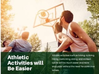 Athletic
Activities will
Be Easier
Athletic activities such as biking, running,
hiking, swimming, skiing, and contact
sports will be much easier and more
enjoyable without the need for corrective
lenses.
 