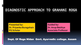 DIAGNOSTIC APPROACH TO GRAHANI ROGA
Presented by:
Dr. Priyanka Buragohain
PG Scholar
Guided by:
Dr. Anup Baishya
Associate Professor
Dept. Of Roga Nidan Govt. Ayurvedic college. Assam
 