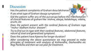 Discussion
 Has the patient complaints of Grahani dosa lakshanas?
 If yes what type of Grahani dosaja symptoms?
 Did the patient suffer any of the purvarupa before the manifestation
of clinical features of grahani like trishna, alasya, balakshaya, vidaha,
aruchi, etc
 Does the patient present with the cardinal features of Grahani roga
“muhur badham muhur dravam”.
 Try to find out its type with their cardinal features, abdominal features,
nature of stool and generalised symptoms.
 Does the patient have Ajeerna for longer duration?
 After considering the above questionaire we may proceed to make
principles of treatment with analysis of Asthavidha, Dashavidha etc
Rogi Pariksha and then we can plan for treatment.
 