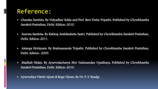 Reference:
 Charaka Samhita: By Vidyadhar Sukla and Prof. Ravi Dutta Tripathi, Published by Chowkhamba
Sanskrit Pratisthan, Delhi. Edition-2010.
 Susruta Samhita: By Kabiraj Ambikadutta Sastri, Published by Chowkhamba Sanskrit Pratisthan,
Delhi. Edition-2011.
 Astanga Hridayam: By Brahmananda Tripathi, Published by Chowkhamba Sanskrit Pratisthan,
Delhi. Edition- 2009.
 Madhab Nidan: By Ayurvedacharya Shri Yadunandan Upadhaya, Published by Chowkhamba
Sanskrit Pratisthan, Delhi. Edition-2010.
 Ayurvediya Vikriti vijnan & Roga Vijnan, By Dr. P. S. Byadgi
 