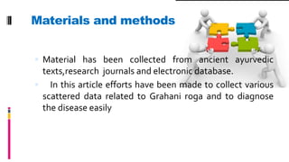 Materials and methods :
 Material has been collected from ancient ayurvedic
texts,research journals and electronic database.
 In this article efforts have been made to collect various
scattered data related to Grahani roga and to diagnose
the disease easily
 