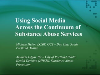 Using Social Media Across the Continuum of Substance Abuse Services Michele Hylen, LCSW, CCS – Day One, South Portland, Maine Amanda Edgar, BA – City of Portland Public Health Division (HHSD), Substance Abuse Prevention 