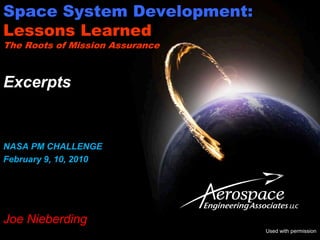 Space System Development:
Lessons Learned
The Roots of Mission Assurance



Excerpts


NASA PM CHALLENGE
February 9, 10, 2010




Joe Nieberding
                                 Used with permission
 